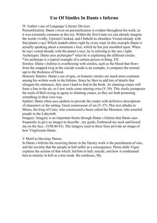 Use Of Similes In Dante s Inferno
IV Author s use of Language/ Literary Devices:
Personification: Dante s twist on personification is evident throughout his work, as
it was extremely common in this era. Within the first Canto we can already imagine
the words vividly, Upward I looked, and I beheld its shoulders Vested already with
that planet s rays Which leadeth others right by every road. In this example Dante is
actually speaking about a mountain s foot, which he has just stumbled upon. When
he says vested already with the planet s rays, he is referring to the sun s light.
Archetypes: Dante uses archetypes* when he is explaining the different circles.
*An archetype is a typical example of a certain person or thing. EX
Similes: Dante s Inferno is overflowing with similes, such as the blood that flows
from the snapped twig in the suicide woods is an example, it compares the normal
sap to the thickness of blood.
Homeric Similes: Dante s use of epic, or homeric similes are much more common
among his written work in the Inferno. Since he likes to add lots of details that
elongate his sentences, they aren t hard to find in the book. As chanting cranes will
form a line in the air, so I saw souls come uttering cries (V.39). This simile juxtaposes
the souls of Hell crying in agony to chanting cranes, as they are both protesting
something in their own way.
Epithet: Dante often uses epithets to provide the reader with definitive descriptions
of characters or the setting. Great connoisseur of sin (V.37). This text alludes to
Minos, the king of Crete, who constructed a beast called the Minotaur, who assailed
people in the Labyrinth.
Imagery: Imagery is an important theme through Dante s Inferno that Dante uses
frequently to give us images to describe ..my guide, Embraced my neck and kissed
me on the face.. (VIII.40 41). The imagery used in these lines provide an image of
how Virgil treats Dante.
V Motif to Develop Theme:
In Dante s Inferno the recurring theme in the literary work is the punishment of sins,
and the severity that the people in hell suffer as a consequence. Pierro delle Vigne
explains the actions of that which: led him to hell, suicide, and how it condemned
him to eternity in hell as a tree trunk. He confesses, My
 