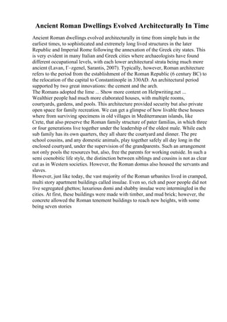 Ancient Roman Dwellings Evolved Architecturally In Time
Ancient Roman dwellings evolved architecturally in time from simple huts in the
earliest times, to sophisticated and extremely long lived structures in the later
Republic and Imperial Rome following the annexation of the Greek city states. This
is very evident in many Italian and Greek cities where archaeologists have found
different occupational levels, with each lower architectural strata being much more
ancient (Lavan, Г–zgenel, Sarantis, 2007). Typically, however, Roman architecture
refers to the period from the establishment of the Roman Republic (6 century BC) to
the relocation of the capital to Constantinople in 330AD. An architectural period
supported by two great innovations: the cement and the arch.
The Romans adopted the lime ... Show more content on Helpwriting.net ...
Wealthier people had much more elaborated houses, with multiple rooms,
courtyards, gardens, and pools. This architecture provided security but also private
open space for family recreation. We can get a glimpse of how livable these houses
where from surviving specimens in old villages in Mediterranean islands, like
Crete, that also preserve the Roman family structure of pater familias, in which three
or four generations live together under the leadership of the oldest male. While each
sub family has its own quarters, they all share the courtyard and dinner. The pre
school cousins, and any domestic animals, play together safely all day long in the
enclosed courtyard, under the supervision of the grandparents. Such an arrangement
not only pools the resources but, also, free the parents for working outside. In such a
semi coenobitic life style, the distinction between siblings and cousins is not as clear
cut as in Western societies. However, the Roman domus also housed the servants and
slaves.
However, just like today, the vast majority of the Roman urbanites lived in cramped,
multi story apartment buildings called insulae. Even so, rich and poor people did not
live segregated ghettos; luxurious domi and shabby insulae were intermingled in the
cities. At first, these buildings were made with timber, and mud brick; however, the
concrete allowed the Roman tenement buildings to reach new heights, with some
being seven stories
 