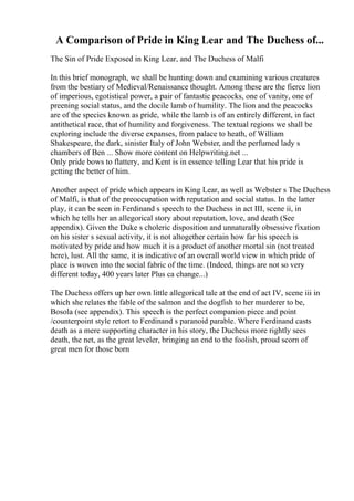 A Comparison of Pride in King Lear and The Duchess of...
The Sin of Pride Exposed in King Lear, and The Duchess of Malfi
In this brief monograph, we shall be hunting down and examining various creatures
from the bestiary of Medieval/Renaissance thought. Among these are the fierce lion
of imperious, egotistical power, a pair of fantastic peacocks, one of vanity, one of
preening social status, and the docile lamb of humility. The lion and the peacocks
are of the species known as pride, while the lamb is of an entirely different, in fact
antithetical race, that of humility and forgiveness. The textual regions we shall be
exploring include the diverse expanses, from palace to heath, of William
Shakespeare, the dark, sinister Italy of John Webster, and the perfumed lady s
chambers of Ben ... Show more content on Helpwriting.net ...
Only pride bows to flattery, and Kent is in essence telling Lear that his pride is
getting the better of him.
Another aspect of pride which appears in King Lear, as well as Webster s The Duchess
of Malfi, is that of the preoccupation with reputation and social status. In the latter
play, it can be seen in Ferdinand s speech to the Duchess in act III, scene ii, in
which he tells her an allegorical story about reputation, love, and death (See
appendix). Given the Duke s choleric disposition and unnaturally obsessive fixation
on his sister s sexual activity, it is not altogether certain how far his speech is
motivated by pride and how much it is a product of another mortal sin (not treated
here), lust. All the same, it is indicative of an overall world view in which pride of
place is woven into the social fabric of the time. (Indeed, things are not so very
different today, 400 years later Plus ca change...)
The Duchess offers up her own little allegorical tale at the end of act IV, scene iii in
which she relates the fable of the salmon and the dogfish to her murderer to be,
Bosola (see appendix). This speech is the perfect companion piece and point
/counterpoint style retort to Ferdinand s paranoid parable. Where Ferdinand casts
death as a mere supporting character in his story, the Duchess more rightly sees
death, the net, as the great leveler, bringing an end to the foolish, proud scorn of
great men for those born
 