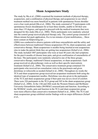 Sham Acupuncture Study
The study by Ma et al., (2006) examined the treatment methods of physical therapy,
acupuncture, and a combination of physical therapy and acupuncture to see which
treatment method was more beneficial in patients with spontaneous frozen shoulder
over a four week period (Ma et al., 2006). The study consisted of 75 participants with
spontaneous frozen shoulderpain for at least three months, unable to lift their arm
more than 135 degrees, and agreed to proceed with the medical treatments that were
designed for this study (Ma et al., 2006). Thirty participants were randomly selected
into the control group received physical therapy only. The control group consisted of
fifteen minute hot pack application, five to ten minutes of joint mobilization,... Show
more content on Helpwriting.net ...
(2006) was conducted to observe patients with knee osteoarthristis and the safety and
effectiveness between traditional Chinese acupuncture (TCA), sham acupuncture, and
conservative therapy. Sham acupuncture is needles being inserted at non acupuncture
sites to make the patient think they are getting true acupuncture (Scharf et al., 2006).
The study included 1007 participants who were at least 40 years old, had symptoms
for the past 6 months of chronic knee pain, and given confirmation of osteoarthritis of
the knee. The participants were randomly selected to one of the three groups:
conservative therapy, traditional Chinese acupuncture, or sham acupuncture. Each
group received six physiotherapy visits as well as their specific interventioin
treatment (Scharf et al., 2006). The conservative treatment group contained 316
participants who received ten consultation visits to the practioners and given
diclofenac or rofecoxibe as needed (Scharf et al., 2006). Throughout six weeks the
TCA and sham acupuncture group received ten acupunture treatments both using the
identical type of acupuncture needles. Diclofenac was also given to the particpants
of the TCA and sham acupuncture group if their pain was not at a level of comfort.
There were 326 particpants in the TCA group and 365 in the sham acupuncture group
(Scharf et al., 2006). At the 13th and 26th week the Western Ontario and McMaster
University Ostoarthririts Index (WOMAC) assessed pain and function. According to
the WOMAC results, pain and function in the TCA and sham acupuncture group
were more effective than conservative treatment (Scharf et al., 2006). The TCA and
sham acupuncture group exhibited similar findings with no major differences (Scharf
et al.,
 