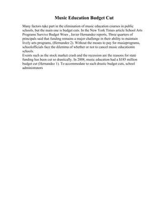 Music Education Budget Cut
Many factors take part in the elimination of music education courses in public
schools, but the main one is budget cuts. In the New York Times article School Arts
Programs Survive Budget Woes , Javier Hernandez reports, Three quarters of
principals said that funding remains a major challenge in their ability to maintain
lively arts programs, (Hernandez 2). Without the means to pay for musicprograms,
schoolofficials face the dilemma of whether or not to cancel music educationin
schools.
Events such as the stock market crash and the recession are the reasons for state
funding has been cut so drastically. In 2008, music education had a $185 million
budget cut (Hernandez 1). To accommodate to such drastic budget cuts, school
administrators
 