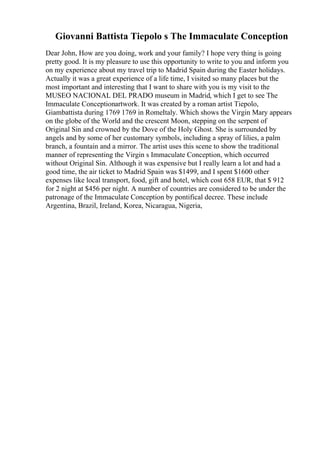 Giovanni Battista Tiepolo s The Immaculate Conception
Dear John, How are you doing, work and your family? I hope very thing is going
pretty good. It is my pleasure to use this opportunity to write to you and inform you
on my experience about my travel trip to Madrid Spain during the Easter holidays.
Actually it was a great experience of a life time, I visited so many places but the
most important and interesting that I want to share with you is my visit to the
MUSEO NACIONAL DEL PRADO museum in Madrid, which I get to see The
Immaculate Conceptionartwork. It was created by a roman artist Tiepolo,
Giambattista during 1769 1769 in RomeItaly. Which shows the Virgin Mary appears
on the globe of the World and the crescent Moon, stepping on the serpent of
Original Sin and crowned by the Dove of the Holy Ghost. She is surrounded by
angels and by some of her customary symbols, including a spray of lilies, a palm
branch, a fountain and a mirror. The artist uses this scene to show the traditional
manner of representing the Virgin s Immaculate Conception, which occurred
without Original Sin. Although it was expensive but I really learn a lot and had a
good time, the air ticket to Madrid Spain was $1499, and I spent $1600 other
expenses like local transport, food, gift and hotel, which cost 658 EUR, that $ 912
for 2 night at $456 per night. A number of countries are considered to be under the
patronage of the Immaculate Conception by pontifical decree. These include
Argentina, Brazil, Ireland, Korea, Nicaragua, Nigeria,
 