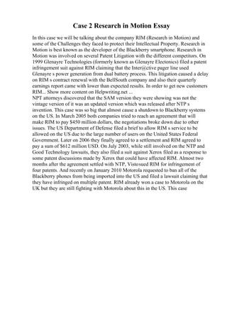 Case 2 Research in Motion Essay
In this case we will be talking about the company RIM (Research in Motion) and
some of the Challenges they faced to protect their Intellectual Property. Research in
Motion is best known as the developer of the Blackberry smartphone. Research in
Motion was involved on several Patent Litigation with the different competitors. On
1999 Glenayre Technologies (formerly known as Glenayre Electonics) filed a patent
infringement suit against RIM claiming that the Inter@ctive pager line used
Glenayre s power generation from dual battery process. This litigation caused a delay
on RIM s contract renewal with the BellSouth company and also their quarterly
earnings report came with lower than expected results. In order to get new customers
RIM... Show more content on Helpwriting.net ...
NPT attorneys discovered that the SAM version they were showing was not the
vintage version of it was an updated version which was released after NTP s
invention. This case was so big that almost cause a shutdown to Blackberry systems
on the US. In March 2005 both companies tried to reach an agreement that will
make RIM to pay $450 million dollars, the negotiations broke down due to other
issues. The US Department of Defense filed a brief to allow RIM s service to be
allowed on the US due to the large number of users on the United States Federal
Government. Later on 2006 they finally agreed to a settlement and RIM agreed to
pay a sum of $612 million USD. On July 2003, while still involved on the NTP and
Good Technology lawsuits, they also filed a suit against Xerox filed as a response to
some patent discussions made by Xerox that could have affected RIM. Almost two
months after the agreement settled with NTP, Vistosued RIM for infringement of
four patents. And recently on January 2010 Motorola requested to ban all of the
Blackberry phones from being imported into the US and filed a lawsuit claiming that
they have infringed on multiple patent. RIM already won a case to Motorola on the
UK but they are still fighting with Motorola about this in the US. This case
 