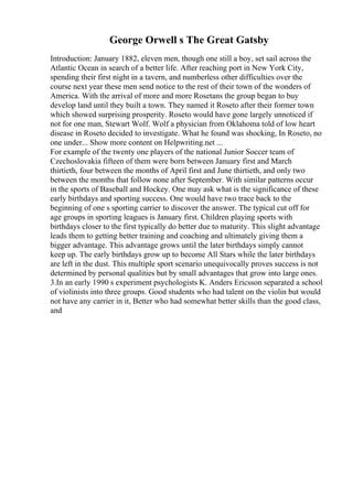 George Orwell s The Great Gatsby
Introduction: January 1882, eleven men, though one still a boy, set sail across the
Atlantic Ocean in search of a better life. After reaching port in New York City,
spending their first night in a tavern, and numberless other difficulties over the
course next year these men send notice to the rest of their town of the wonders of
America. With the arrival of more and more Rosetans the group began to buy
develop land until they built a town. They named it Roseto after their former town
which showed surprising prosperity. Roseto would have gone largely unnoticed if
not for one man, Stewart Wolf. Wolf a physician from Oklahoma told of low heart
disease in Roseto decided to investigate. What he found was shocking, In Roseto, no
one under... Show more content on Helpwriting.net ...
For example of the twenty one players of the national Junior Soccer team of
Czechoslovakia fifteen of them were born between January first and March
thirtieth, four between the months of April first and June thirtieth, and only two
between the months that follow none after September. With similar patterns occur
in the sports of Baseball and Hockey. One may ask what is the significance of these
early birthdays and sporting success. One would have two trace back to the
beginning of one s sporting carrier to discover the answer. The typical cut off for
age groups in sporting leagues is January first. Children playing sports with
birthdays closer to the first typically do better due to maturity. This slight advantage
leads them to getting better training and coaching and ultimately giving them a
bigger advantage. This advantage grows until the later birthdays simply cannot
keep up. The early birthdays grow up to become All Stars while the later birthdays
are left in the dust. This multiple sport scenario unequivocally proves success is not
determined by personal qualities but by small advantages that grow into large ones.
3.In an early 1990 s experiment psychologists K. Anders Ericsson separated a school
of violinists into three groups. Good students who had talent on the violin but would
not have any carrier in it, Better who had somewhat better skills than the good class,
and
 