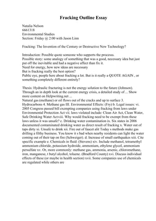 Fracking Outline Essay
Natalia Nelson
6661318
Environmental Studies
Section: Friday @ 2:00 with Jason Linn
Fracking: The Invention of the Century or Destructive New Technology?
Introduction: Possible quote someone who supports the processs.
Possible story: some analogy of something that was a good, necessary idea but just
put off the inevitable and had a negative affect than fix it.
Need for energy, how new ideas are necessary
But is fracking really the best option?
Public eye, people here about fracking a lot. But is it really a QUOTE AGAIN , or
something completely different entirely?
Thesis: Hydraulic fracturing is not the energy solution to the future (Johnson).
Through an in depth look at the current energy crisis, a detailed study of ... Show
more content on Helpwriting.net ...
Natural gas (methane) or oil flows out of the cracks and up to surface 3.
Hydrocarbons 4. Methane gas III. Environmental Effects: (Fry) b. Legal issues: vi.
2005 Congress passed bill exempting companies using fracking from laws under
Environmental Protection Act vii. laws violated include: Clean Air Act, Clean Water,
Safe Drinking Water Actviii. Why would fracking need to be exempt from these
laws unless it was unsafe? c. Drinking water contamination ix. Six states in 2006
documented contaminated drinking water as direct result of fracking x. Water out of
taps dirty xi. Unsafe to drink xii. Fire out of faucet alit Today s methods make gas
drilling a filthy business. You know it s bad when nearby residents can light the water
coming out of their tap on fire (Schweiger). d. Increase of small earthquakes xiii. Cite
specific example e. Chemicals in fluid: (Stevens) xiv. Include methanol, tetramethyl
ammonium chloride, potassium hydroide, ammonium, ethylene glycol, ammonium
persulfate xv. Or, more commonly: methane gas, ammonia, arsenic, chloromethane,
iron, manganese, t butyl alcohol, toluene. (Bradford County) xvi. Discuss individual
effects of these (or maybe in health section) xvii. Some companies use of chemicals
are regulated while others are
 