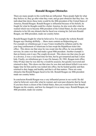 Ronald Reagan Obstacles
There are many people in this world that are influential. These people fight for what
they believe in, they go after what they want, and go past obstacles that they face. An
individual that shows these traits would be the 40th president of the United States of
America, Ronald Reagan. Ronald Reagan is influential because of his beliefs, he
fought for what he thought could be a better America, he also went after what he
wanted which was to become 40th president of the United States, he also went past
obstacles in his life one obstacle that he faced was winning his 2nd term Ronald
Reagan, our 40th president, made our country better.
Ronald Reagan fought for what he believed in. For example the website Ronald
Reagan says Dealing skillfully ... Show more content on Helpwriting.net ...
For example on whitehouse.gov it says Voters troubled by inflation and by the
year long confinement of Americans in Iran swept the Republican ticket into
office . This shows me that since he was swept into the office, he was probably
nervous, he came over that and made a great 40th president. Another example is
that on history.com it says The couple divorced . This shows me that since he got
in a divorce, it was a very hard time for him, but he got remarried and had 2 more
kids. Finally, on whitehouse.gov it says On January 20, 1981, Reagan took office.
Only 69 days later he was shot by a would be assassin, but quickly recovered and
returned to duty. This shows me that since he was shot and almost killed it was not a
happy time for him and he was rushed into office, but he healed quickly and then
returned to duty happy and healthy and that is all that matters. These are some
obstacles that Ronald Reagan faced in his life. Ronald Reagan our 40th president
made our country better.
In conclusion Ronald Reagan was a very influential person in our world. He did
what he believed, went after what he wanted, and went past obstacles that he faced.
If you have been a citizen of the United States, then you would know how Ronald
Reagan ran the country, and how he changed it in so many ways. Ronald Reagan, our
40th president, made our country
 