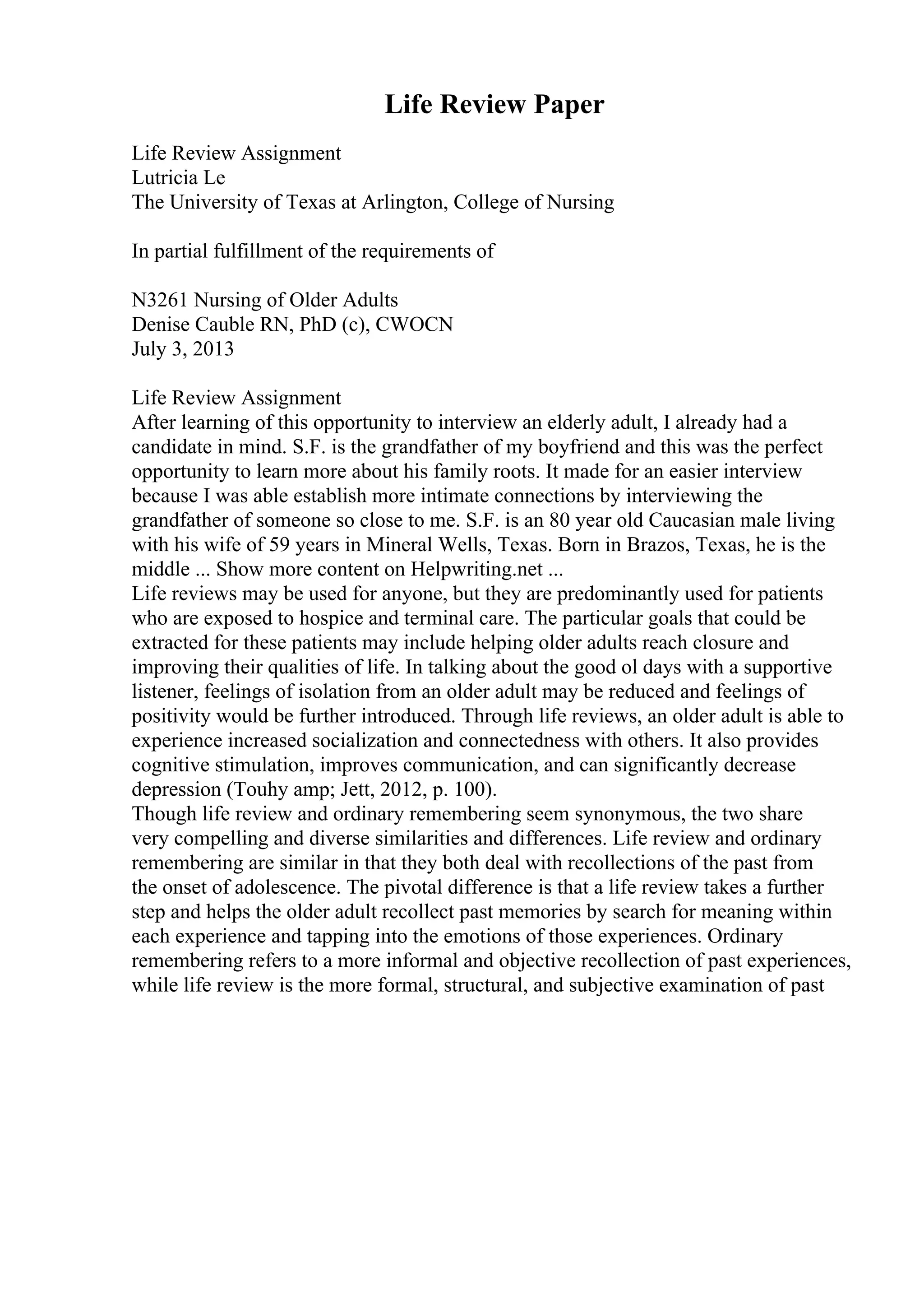 Life Review Paper
Life Review Assignment
Lutricia Le
The University of Texas at Arlington, College of Nursing
In partial fulfillment of the requirements of
N3261 Nursing of Older Adults
Denise Cauble RN, PhD (c), CWOCN
July 3, 2013
Life Review Assignment
After learning of this opportunity to interview an elderly adult, I already had a
candidate in mind. S.F. is the grandfather of my boyfriend and this was the perfect
opportunity to learn more about his family roots. It made for an easier interview
because I was able establish more intimate connections by interviewing the
grandfather of someone so close to me. S.F. is an 80 year old Caucasian male living
with his wife of 59 years in Mineral Wells, Texas. Born in Brazos, Texas, he is the
middle ... Show more content on Helpwriting.net ...
Life reviews may be used for anyone, but they are predominantly used for patients
who are exposed to hospice and terminal care. The particular goals that could be
extracted for these patients may include helping older adults reach closure and
improving their qualities of life. In talking about the good ol days with a supportive
listener, feelings of isolation from an older adult may be reduced and feelings of
positivity would be further introduced. Through life reviews, an older adult is able to
experience increased socialization and connectedness with others. It also provides
cognitive stimulation, improves communication, and can significantly decrease
depression (Touhy amp; Jett, 2012, p. 100).
Though life review and ordinary remembering seem synonymous, the two share
very compelling and diverse similarities and differences. Life review and ordinary
remembering are similar in that they both deal with recollections of the past from
the onset of adolescence. The pivotal difference is that a life review takes a further
step and helps the older adult recollect past memories by search for meaning within
each experience and tapping into the emotions of those experiences. Ordinary
remembering refers to a more informal and objective recollection of past experiences,
while life review is the more formal, structural, and subjective examination of past
 