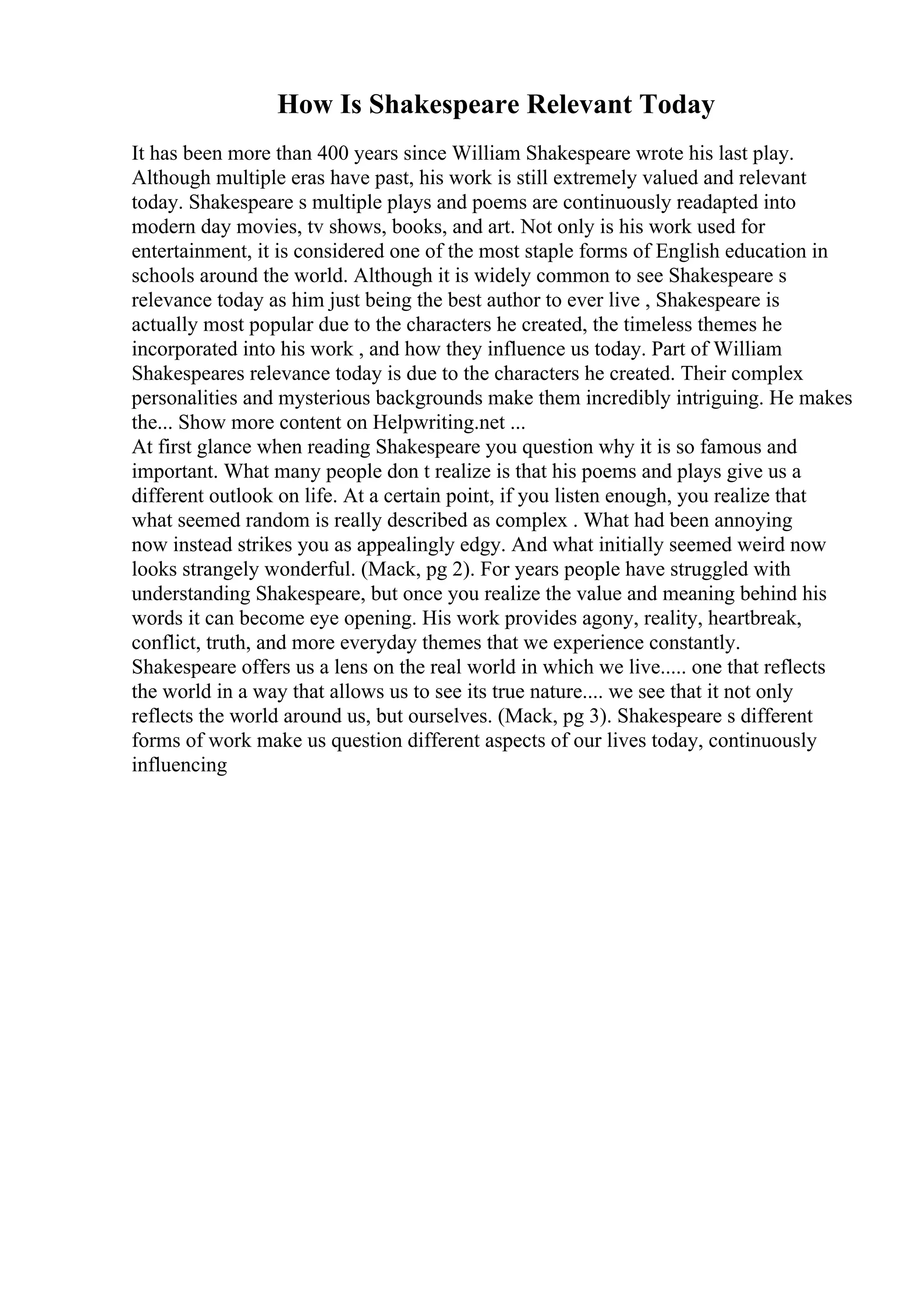 How Is Shakespeare Relevant Today
It has been more than 400 years since William Shakespeare wrote his last play.
Although multiple eras have past, his work is still extremely valued and relevant
today. Shakespeare s multiple plays and poems are continuously readapted into
modern day movies, tv shows, books, and art. Not only is his work used for
entertainment, it is considered one of the most staple forms of English education in
schools around the world. Although it is widely common to see Shakespeare s
relevance today as him just being the best author to ever live , Shakespeare is
actually most popular due to the characters he created, the timeless themes he
incorporated into his work , and how they influence us today. Part of William
Shakespeares relevance today is due to the characters he created. Their complex
personalities and mysterious backgrounds make them incredibly intriguing. He makes
the... Show more content on Helpwriting.net ...
At first glance when reading Shakespeare you question why it is so famous and
important. What many people don t realize is that his poems and plays give us a
different outlook on life. At a certain point, if you listen enough, you realize that
what seemed random is really described as complex . What had been annoying
now instead strikes you as appealingly edgy. And what initially seemed weird now
looks strangely wonderful. (Mack, pg 2). For years people have struggled with
understanding Shakespeare, but once you realize the value and meaning behind his
words it can become eye opening. His work provides agony, reality, heartbreak,
conflict, truth, and more everyday themes that we experience constantly.
Shakespeare offers us a lens on the real world in which we live..... one that reflects
the world in a way that allows us to see its true nature.... we see that it not only
reflects the world around us, but ourselves. (Mack, pg 3). Shakespeare s different
forms of work make us question different aspects of our lives today, continuously
influencing
 