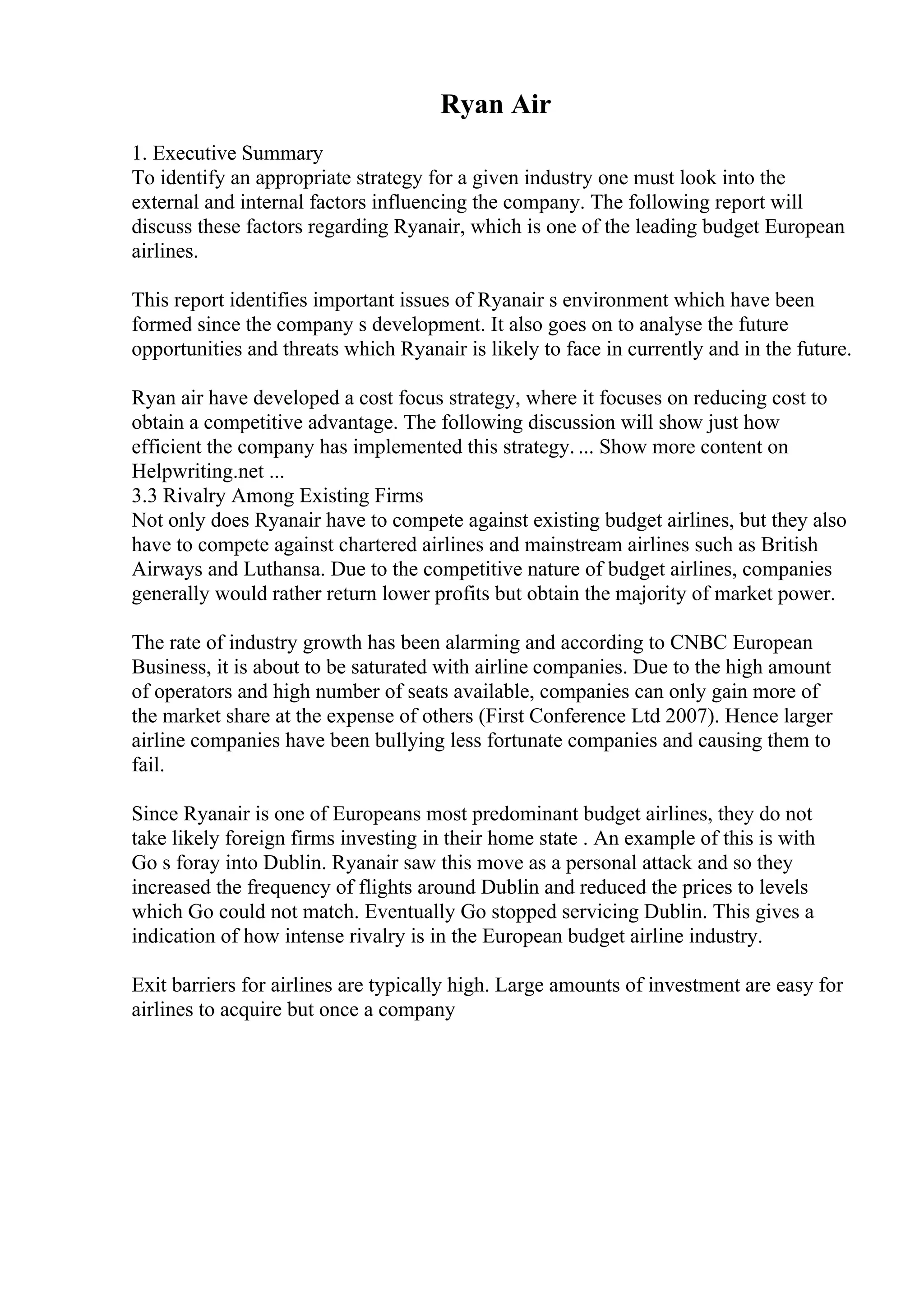 Ryan Air
1. Executive Summary
To identify an appropriate strategy for a given industry one must look into the
external and internal factors influencing the company. The following report will
discuss these factors regarding Ryanair, which is one of the leading budget European
airlines.
This report identifies important issues of Ryanair s environment which have been
formed since the company s development. It also goes on to analyse the future
opportunities and threats which Ryanair is likely to face in currently and in the future.
Ryan air have developed a cost focus strategy, where it focuses on reducing cost to
obtain a competitive advantage. The following discussion will show just how
efficient the company has implemented this strategy. ... Show more content on
Helpwriting.net ...
3.3 Rivalry Among Existing Firms
Not only does Ryanair have to compete against existing budget airlines, but they also
have to compete against chartered airlines and mainstream airlines such as British
Airways and Luthansa. Due to the competitive nature of budget airlines, companies
generally would rather return lower profits but obtain the majority of market power.
The rate of industry growth has been alarming and according to CNBC European
Business, it is about to be saturated with airline companies. Due to the high amount
of operators and high number of seats available, companies can only gain more of
the market share at the expense of others (First Conference Ltd 2007). Hence larger
airline companies have been bullying less fortunate companies and causing them to
fail.
Since Ryanair is one of Europeans most predominant budget airlines, they do not
take likely foreign firms investing in their home state . An example of this is with
Go s foray into Dublin. Ryanair saw this move as a personal attack and so they
increased the frequency of flights around Dublin and reduced the prices to levels
which Go could not match. Eventually Go stopped servicing Dublin. This gives a
indication of how intense rivalry is in the European budget airline industry.
Exit barriers for airlines are typically high. Large amounts of investment are easy for
airlines to acquire but once a company
 