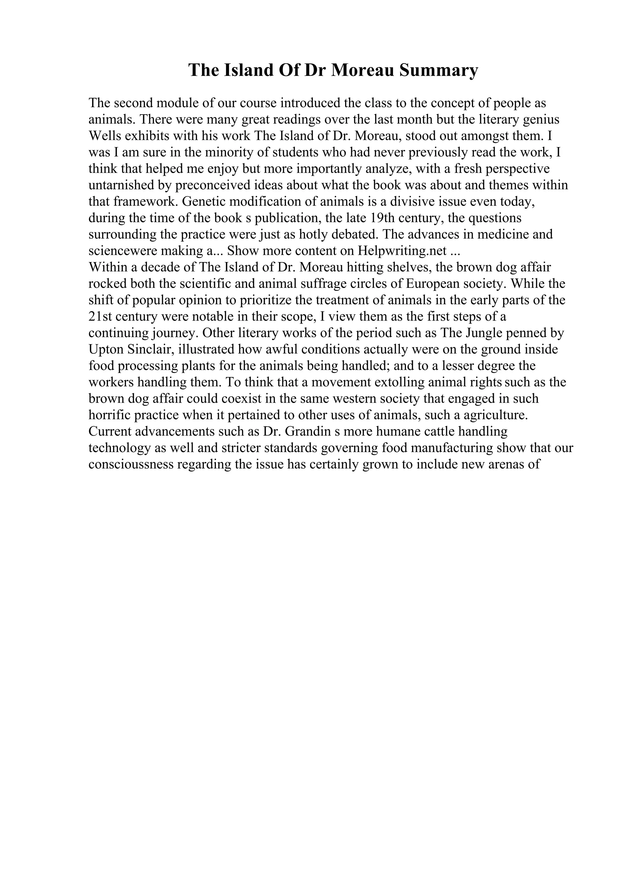 The Island Of Dr Moreau Summary
The second module of our course introduced the class to the concept of people as
animals. There were many great readings over the last month but the literary genius
Wells exhibits with his work The Island of Dr. Moreau, stood out amongst them. I
was I am sure in the minority of students who had never previously read the work, I
think that helped me enjoy but more importantly analyze, with a fresh perspective
untarnished by preconceived ideas about what the book was about and themes within
that framework. Genetic modification of animals is a divisive issue even today,
during the time of the book s publication, the late 19th century, the questions
surrounding the practice were just as hotly debated. The advances in medicine and
sciencewere making a... Show more content on Helpwriting.net ...
Within a decade of The Island of Dr. Moreau hitting shelves, the brown dog affair
rocked both the scientific and animal suffrage circles of European society. While the
shift of popular opinion to prioritize the treatment of animals in the early parts of the
21st century were notable in their scope, I view them as the first steps of a
continuing journey. Other literary works of the period such as The Jungle penned by
Upton Sinclair, illustrated how awful conditions actually were on the ground inside
food processing plants for the animals being handled; and to a lesser degree the
workers handling them. To think that a movement extolling animal rights such as the
brown dog affair could coexist in the same western society that engaged in such
horrific practice when it pertained to other uses of animals, such a agriculture.
Current advancements such as Dr. Grandin s more humane cattle handling
technology as well and stricter standards governing food manufacturing show that our
conscioussness regarding the issue has certainly grown to include new arenas of
 