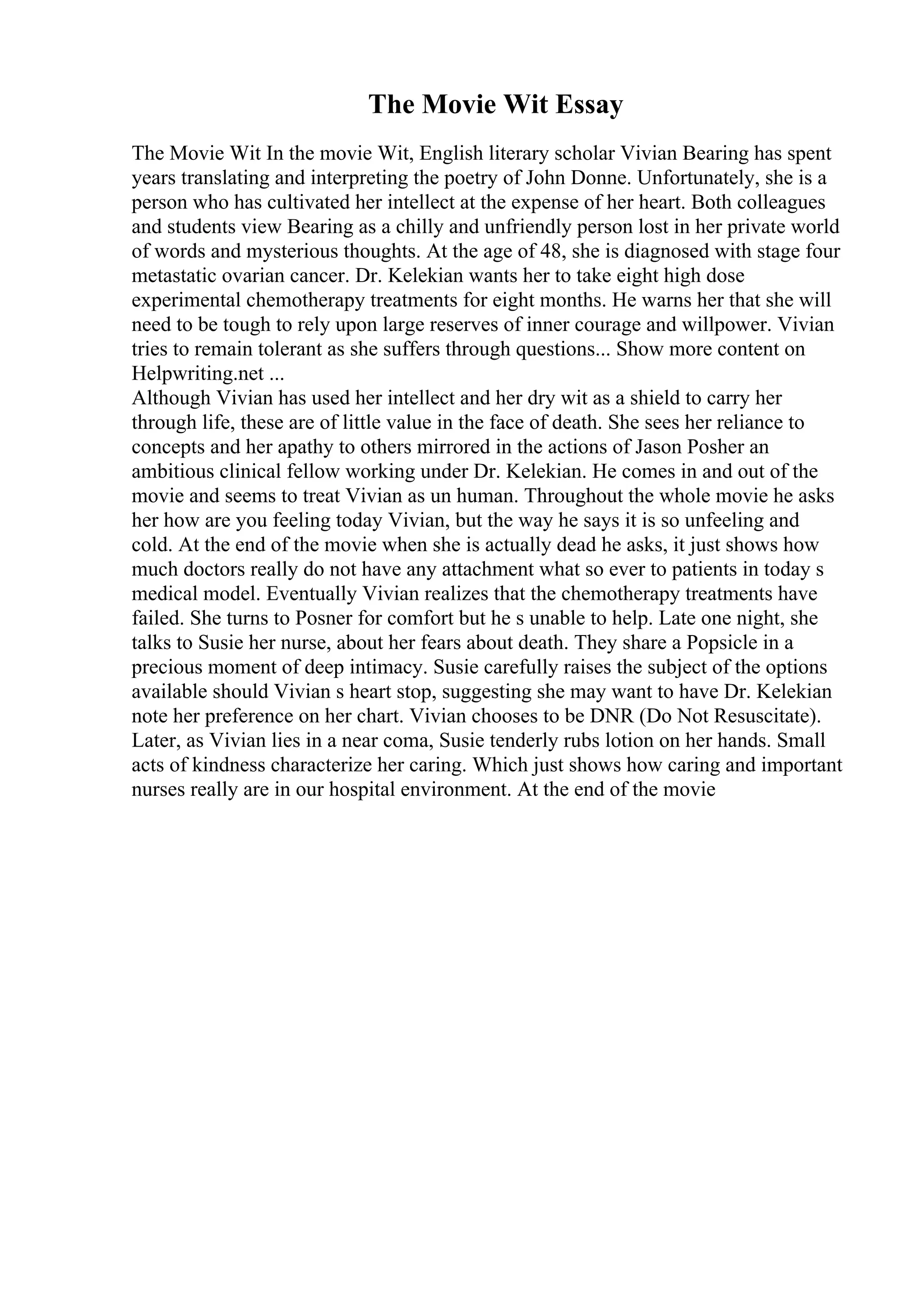The Movie Wit Essay
The Movie Wit In the movie Wit, English literary scholar Vivian Bearing has spent
years translating and interpreting the poetry of John Donne. Unfortunately, she is a
person who has cultivated her intellect at the expense of her heart. Both colleagues
and students view Bearing as a chilly and unfriendly person lost in her private world
of words and mysterious thoughts. At the age of 48, she is diagnosed with stage four
metastatic ovarian cancer. Dr. Kelekian wants her to take eight high dose
experimental chemotherapy treatments for eight months. He warns her that she will
need to be tough to rely upon large reserves of inner courage and willpower. Vivian
tries to remain tolerant as she suffers through questions... Show more content on
Helpwriting.net ...
Although Vivian has used her intellect and her dry wit as a shield to carry her
through life, these are of little value in the face of death. She sees her reliance to
concepts and her apathy to others mirrored in the actions of Jason Posher an
ambitious clinical fellow working under Dr. Kelekian. He comes in and out of the
movie and seems to treat Vivian as un human. Throughout the whole movie he asks
her how are you feeling today Vivian, but the way he says it is so unfeeling and
cold. At the end of the movie when she is actually dead he asks, it just shows how
much doctors really do not have any attachment what so ever to patients in today s
medical model. Eventually Vivian realizes that the chemotherapy treatments have
failed. She turns to Posner for comfort but he s unable to help. Late one night, she
talks to Susie her nurse, about her fears about death. They share a Popsicle in a
precious moment of deep intimacy. Susie carefully raises the subject of the options
available should Vivian s heart stop, suggesting she may want to have Dr. Kelekian
note her preference on her chart. Vivian chooses to be DNR (Do Not Resuscitate).
Later, as Vivian lies in a near coma, Susie tenderly rubs lotion on her hands. Small
acts of kindness characterize her caring. Which just shows how caring and important
nurses really are in our hospital environment. At the end of the movie
 