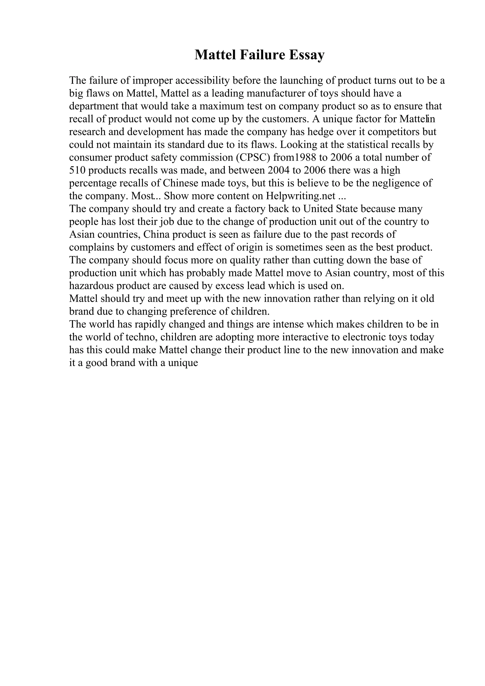 Mattel Failure Essay
The failure of improper accessibility before the launching of product turns out to be a
big flaws on Mattel, Mattel as a leading manufacturer of toys should have a
department that would take a maximum test on company product so as to ensure that
recall of product would not come up by the customers. A unique factor for Mattelin
research and development has made the company has hedge over it competitors but
could not maintain its standard due to its flaws. Looking at the statistical recalls by
consumer product safety commission (CPSC) from1988 to 2006 a total number of
510 products recalls was made, and between 2004 to 2006 there was a high
percentage recalls of Chinese made toys, but this is believe to be the negligence of
the company. Most... Show more content on Helpwriting.net ...
The company should try and create a factory back to United State because many
people has lost their job due to the change of production unit out of the country to
Asian countries, China product is seen as failure due to the past records of
complains by customers and effect of origin is sometimes seen as the best product.
The company should focus more on quality rather than cutting down the base of
production unit which has probably made Mattel move to Asian country, most of this
hazardous product are caused by excess lead which is used on.
Mattel should try and meet up with the new innovation rather than relying on it old
brand due to changing preference of children.
The world has rapidly changed and things are intense which makes children to be in
the world of techno, children are adopting more interactive to electronic toys today
has this could make Mattel change their product line to the new innovation and make
it a good brand with a unique
 