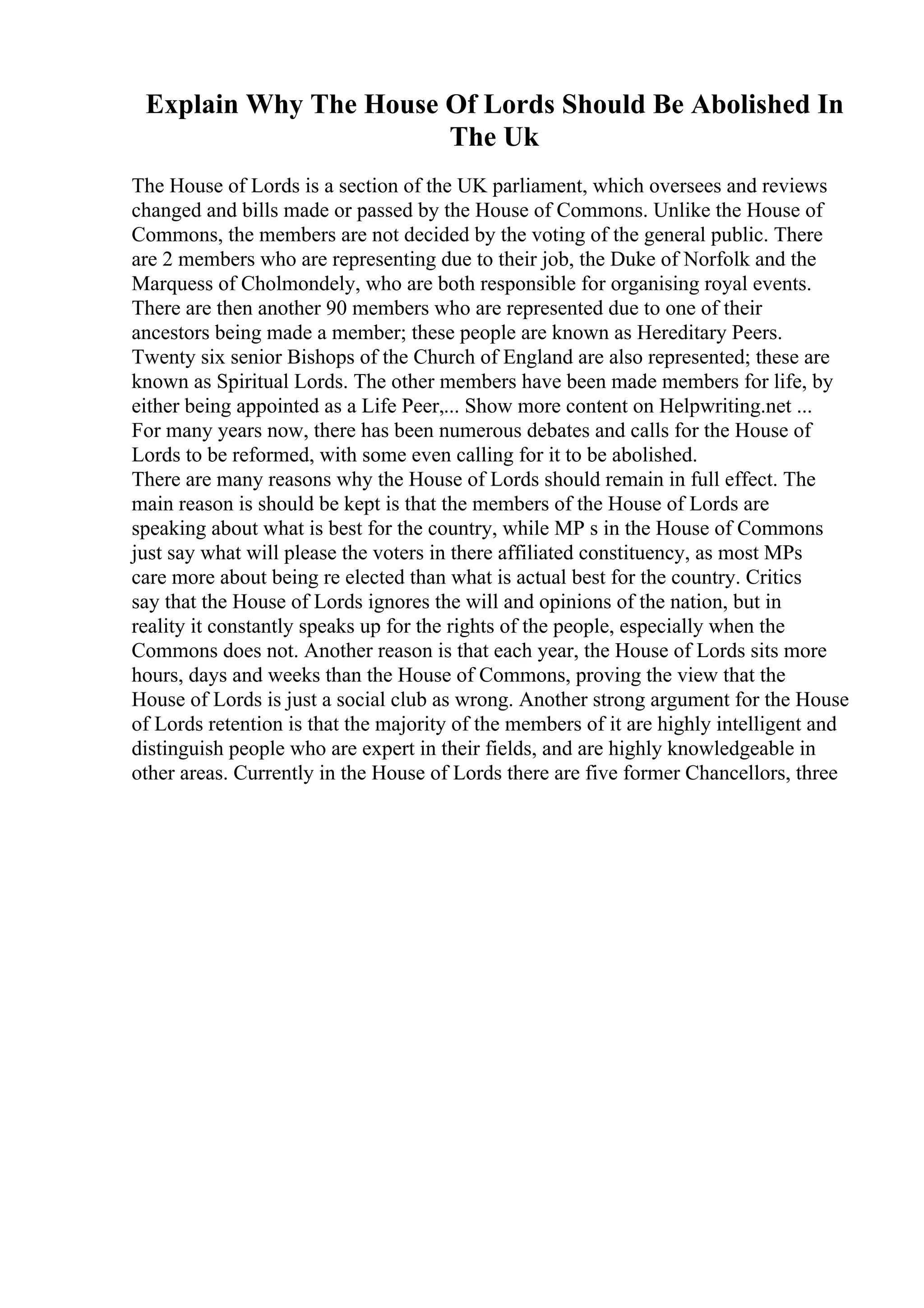 Explain Why The House Of Lords Should Be Abolished In
The Uk
The House of Lords is a section of the UK parliament, which oversees and reviews
changed and bills made or passed by the House of Commons. Unlike the House of
Commons, the members are not decided by the voting of the general public. There
are 2 members who are representing due to their job, the Duke of Norfolk and the
Marquess of Cholmondely, who are both responsible for organising royal events.
There are then another 90 members who are represented due to one of their
ancestors being made a member; these people are known as Hereditary Peers.
Twenty six senior Bishops of the Church of England are also represented; these are
known as Spiritual Lords. The other members have been made members for life, by
either being appointed as a Life Peer,... Show more content on Helpwriting.net ...
For many years now, there has been numerous debates and calls for the House of
Lords to be reformed, with some even calling for it to be abolished.
There are many reasons why the House of Lords should remain in full effect. The
main reason is should be kept is that the members of the House of Lords are
speaking about what is best for the country, while MP s in the House of Commons
just say what will please the voters in there affiliated constituency, as most MPs
care more about being re elected than what is actual best for the country. Critics
say that the House of Lords ignores the will and opinions of the nation, but in
reality it constantly speaks up for the rights of the people, especially when the
Commons does not. Another reason is that each year, the House of Lords sits more
hours, days and weeks than the House of Commons, proving the view that the
House of Lords is just a social club as wrong. Another strong argument for the House
of Lords retention is that the majority of the members of it are highly intelligent and
distinguish people who are expert in their fields, and are highly knowledgeable in
other areas. Currently in the House of Lords there are five former Chancellors, three
 