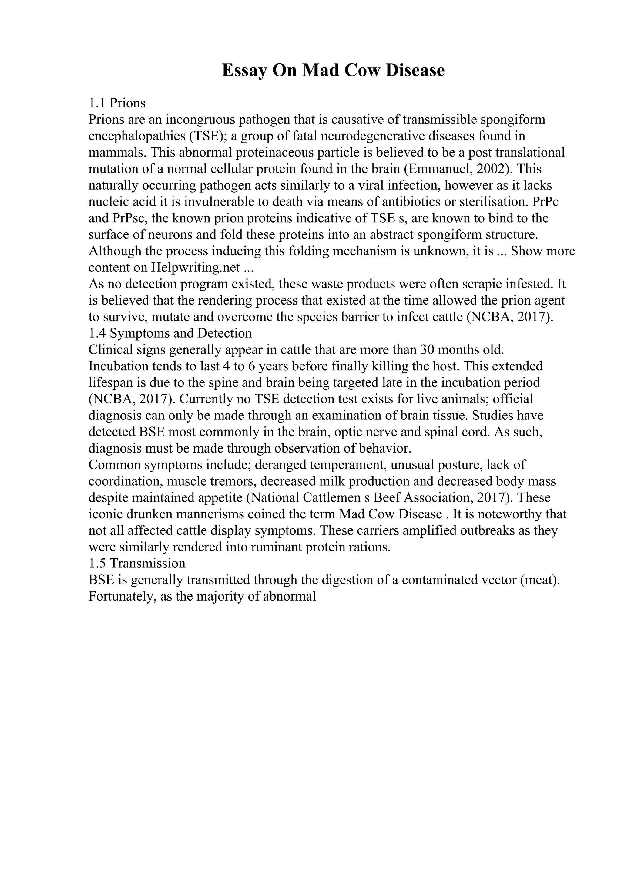Essay On Mad Cow Disease
1.1 Prions
Prions are an incongruous pathogen that is causative of transmissible spongiform
encephalopathies (TSE); a group of fatal neurodegenerative diseases found in
mammals. This abnormal proteinaceous particle is believed to be a post translational
mutation of a normal cellular protein found in the brain (Emmanuel, 2002). This
naturally occurring pathogen acts similarly to a viral infection, however as it lacks
nucleic acid it is invulnerable to death via means of antibiotics or sterilisation. PrPc
and PrPsc, the known prion proteins indicative of TSE s, are known to bind to the
surface of neurons and fold these proteins into an abstract spongiform structure.
Although the process inducing this folding mechanism is unknown, it is ... Show more
content on Helpwriting.net ...
As no detection program existed, these waste products were often scrapie infested. It
is believed that the rendering process that existed at the time allowed the prion agent
to survive, mutate and overcome the species barrier to infect cattle (NCBA, 2017).
1.4 Symptoms and Detection
Clinical signs generally appear in cattle that are more than 30 months old.
Incubation tends to last 4 to 6 years before finally killing the host. This extended
lifespan is due to the spine and brain being targeted late in the incubation period
(NCBA, 2017). Currently no TSE detection test exists for live animals; official
diagnosis can only be made through an examination of brain tissue. Studies have
detected BSE most commonly in the brain, optic nerve and spinal cord. As such,
diagnosis must be made through observation of behavior.
Common symptoms include; deranged temperament, unusual posture, lack of
coordination, muscle tremors, decreased milk production and decreased body mass
despite maintained appetite (National Cattlemen s Beef Association, 2017). These
iconic drunken mannerisms coined the term Mad Cow Disease . It is noteworthy that
not all affected cattle display symptoms. These carriers amplified outbreaks as they
were similarly rendered into ruminant protein rations.
1.5 Transmission
BSE is generally transmitted through the digestion of a contaminated vector (meat).
Fortunately, as the majority of abnormal
 