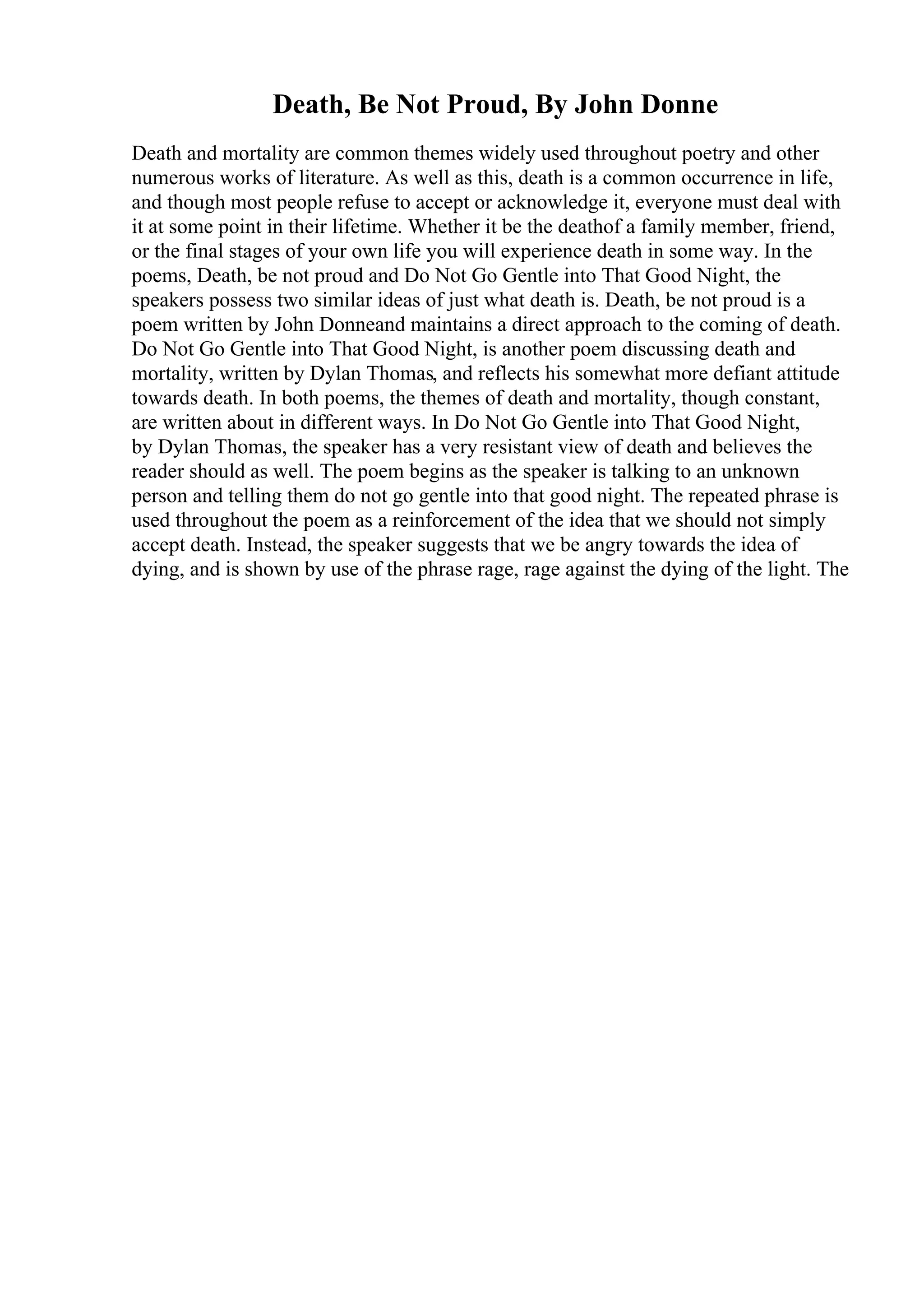 Death, Be Not Proud, By John Donne
Death and mortality are common themes widely used throughout poetry and other
numerous works of literature. As well as this, death is a common occurrence in life,
and though most people refuse to accept or acknowledge it, everyone must deal with
it at some point in their lifetime. Whether it be the deathof a family member, friend,
or the final stages of your own life you will experience death in some way. In the
poems, Death, be not proud and Do Not Go Gentle into That Good Night, the
speakers possess two similar ideas of just what death is. Death, be not proud is a
poem written by John Donneand maintains a direct approach to the coming of death.
Do Not Go Gentle into That Good Night, is another poem discussing death and
mortality, written by Dylan Thomas, and reflects his somewhat more defiant attitude
towards death. In both poems, the themes of death and mortality, though constant,
are written about in different ways. In Do Not Go Gentle into That Good Night,
by Dylan Thomas, the speaker has a very resistant view of death and believes the
reader should as well. The poem begins as the speaker is talking to an unknown
person and telling them do not go gentle into that good night. The repeated phrase is
used throughout the poem as a reinforcement of the idea that we should not simply
accept death. Instead, the speaker suggests that we be angry towards the idea of
dying, and is shown by use of the phrase rage, rage against the dying of the light. The
 