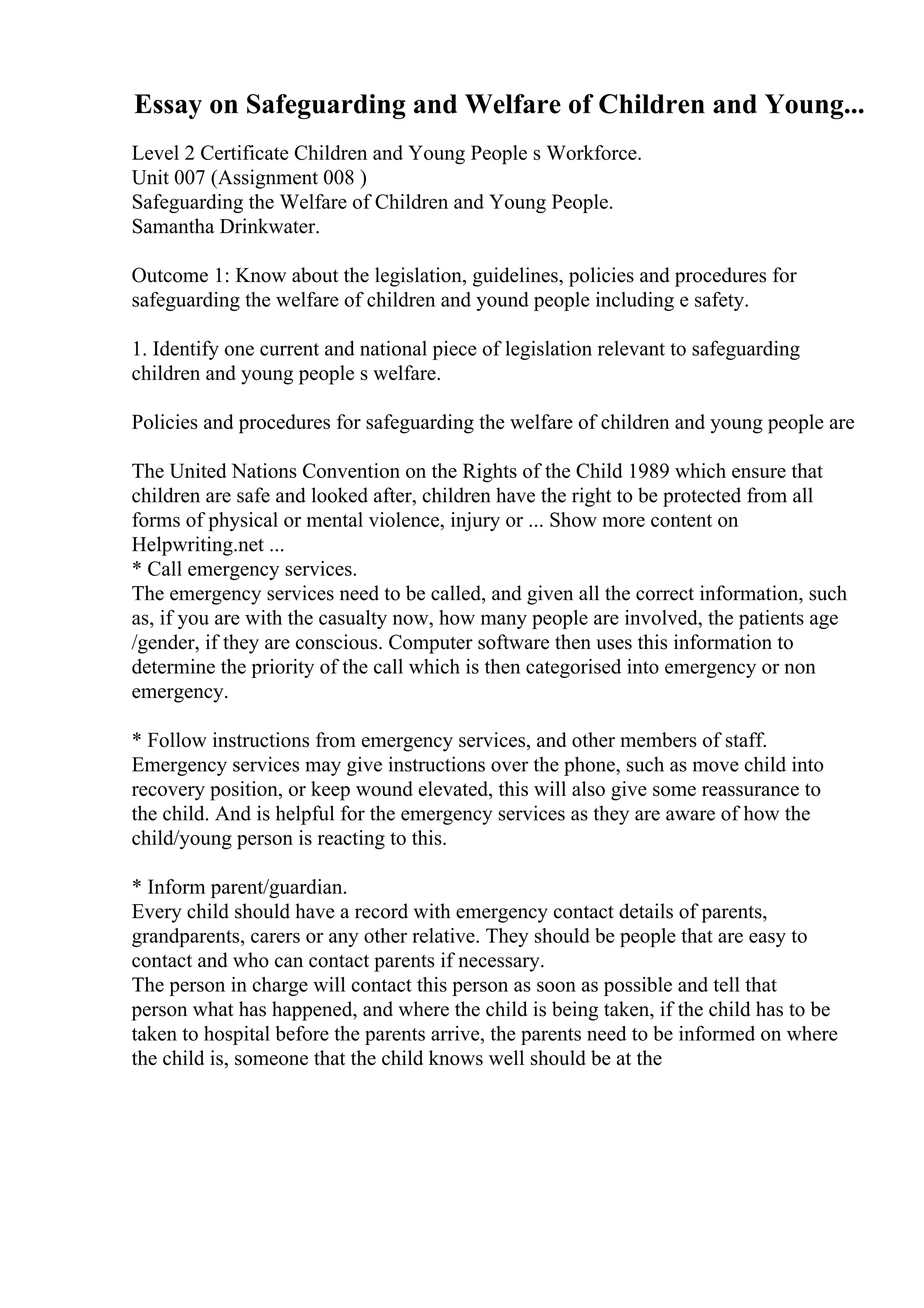 Essay on Safeguarding and Welfare of Children and Young...
Level 2 Certificate Children and Young People s Workforce.
Unit 007 (Assignment 008 )
Safeguarding the Welfare of Children and Young People.
Samantha Drinkwater.
Outcome 1: Know about the legislation, guidelines, policies and procedures for
safeguarding the welfare of children and yound people including e safety.
1. Identify one current and national piece of legislation relevant to safeguarding
children and young people s welfare.
Policies and procedures for safeguarding the welfare of children and young people are
The United Nations Convention on the Rights of the Child 1989 which ensure that
children are safe and looked after, children have the right to be protected from all
forms of physical or mental violence, injury or ... Show more content on
Helpwriting.net ...
* Call emergency services.
The emergency services need to be called, and given all the correct information, such
as, if you are with the casualty now, how many people are involved, the patients age
/gender, if they are conscious. Computer software then uses this information to
determine the priority of the call which is then categorised into emergency or non
emergency.
* Follow instructions from emergency services, and other members of staff.
Emergency services may give instructions over the phone, such as move child into
recovery position, or keep wound elevated, this will also give some reassurance to
the child. And is helpful for the emergency services as they are aware of how the
child/young person is reacting to this.
* Inform parent/guardian.
Every child should have a record with emergency contact details of parents,
grandparents, carers or any other relative. They should be people that are easy to
contact and who can contact parents if necessary.
The person in charge will contact this person as soon as possible and tell that
person what has happened, and where the child is being taken, if the child has to be
taken to hospital before the parents arrive, the parents need to be informed on where
the child is, someone that the child knows well should be at the
 