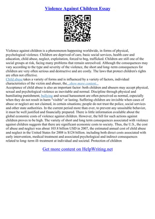 Violence Against Children Essay
Violence against children is a phenomenon happening worldwide, in forms of physical,
psychological violence. Children are deprived of care, basic social services, health care and
education, child abuse, neglect, exploitation, forced to beg, trafficked. Children are still one of the
social groups at risk, facing many problems that remain unresolved. Although the consequences may
vary according to the type and severity of the violence, the short and long–term consequences for
children are very often serious and destructive and are costly. The laws that protect children's rights
are often not effective.
Child abuse takes a variety of forms and is influenced by a variety of factors, individual
characteristics of the victim and abuser, the...show more content...
Acceptance of child abuse is also an important factor: both children and abusers may accept physical,
sexual and psychological violence as inevitable and normal. Discipline through physical and
humiliating punishment, bullying and sexual harassment are often perceived as normal, especially
when they do not result in harm "visible" or lasting. Suffering children are invisible when cases of
abuse or neglect are not claimed, in certain situations; people do not trust the police, social services
and other state authorities. In the current period more than ever, to prevent any unsuitable behavior,
it must be well justified and financially prepared. There is little information available about the
global economic costs of violence against children. However, the bill for such actions against
children proves to be high. The variety of short and long term consequences associated with violence
against children suggests that there are significant economic costs to society. Thus, the U.S., the cost
of abuse and neglect was about 103.8 billion USD in 2007, the estimated annual cost of child abuse
and neglect in the United States for 2008 is $124 billion. including both direct costs associated with
early intervention, medical treatment and associated psychological and indirect consequences
related to long–term ill–treatment at individual and societal. Protection of children
Get more content on HelpWriting.net
 