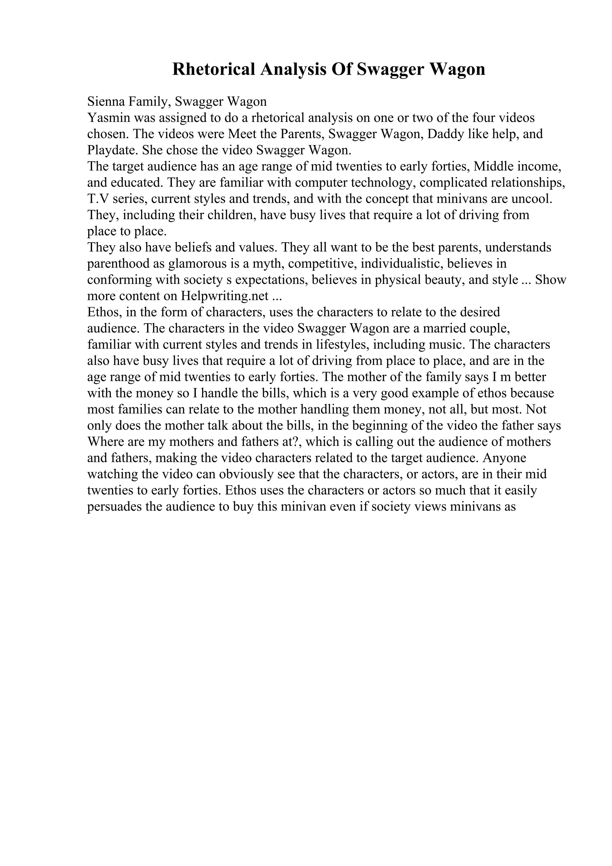 Rhetorical Analysis Of Swagger Wagon
Sienna Family, Swagger Wagon
Yasmin was assigned to do a rhetorical analysis on one or two of the four videos
chosen. The videos were Meet the Parents, Swagger Wagon, Daddy like help, and
Playdate. She chose the video Swagger Wagon.
The target audience has an age range of mid twenties to early forties, Middle income,
and educated. They are familiar with computer technology, complicated relationships,
T.V series, current styles and trends, and with the concept that minivans are uncool.
They, including their children, have busy lives that require a lot of driving from
place to place.
They also have beliefs and values. They all want to be the best parents, understands
parenthood as glamorous is a myth, competitive, individualistic, believes in
conforming with society s expectations, believes in physical beauty, and style ... Show
more content on Helpwriting.net ...
Ethos, in the form of characters, uses the characters to relate to the desired
audience. The characters in the video Swagger Wagon are a married couple,
familiar with current styles and trends in lifestyles, including music. The characters
also have busy lives that require a lot of driving from place to place, and are in the
age range of mid twenties to early forties. The mother of the family says I m better
with the money so I handle the bills, which is a very good example of ethos because
most families can relate to the mother handling them money, not all, but most. Not
only does the mother talk about the bills, in the beginning of the video the father says
Where are my mothers and fathers at?, which is calling out the audience of mothers
and fathers, making the video characters related to the target audience. Anyone
watching the video can obviously see that the characters, or actors, are in their mid
twenties to early forties. Ethos uses the characters or actors so much that it easily
persuades the audience to buy this minivan even if society views minivans as
 