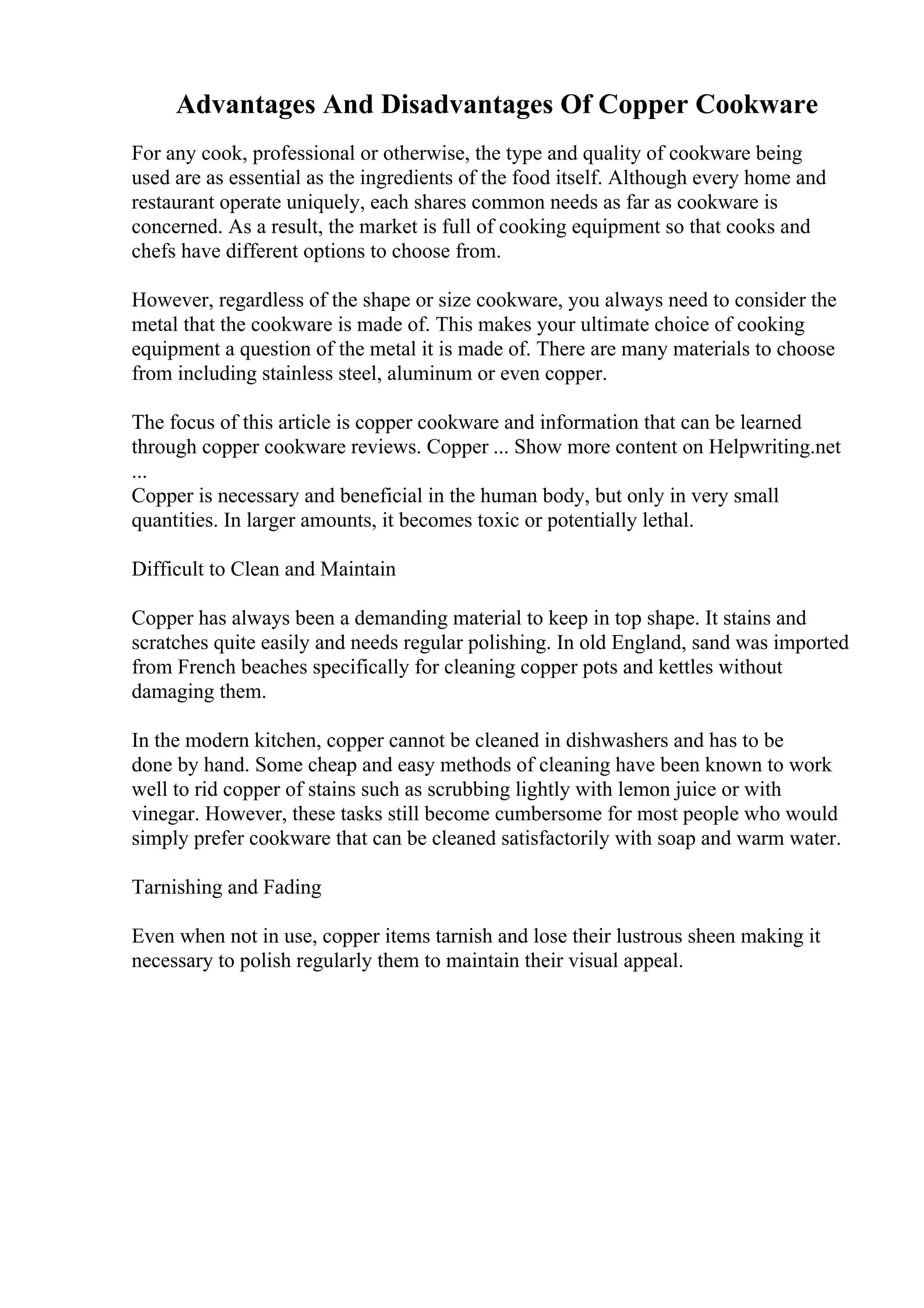 Advantages And Disadvantages Of Copper Cookware
For any cook, professional or otherwise, the type and quality of cookware being
used are as essential as the ingredients of the food itself. Although every home and
restaurant operate uniquely, each shares common needs as far as cookware is
concerned. As a result, the market is full of cooking equipment so that cooks and
chefs have different options to choose from.
However, regardless of the shape or size cookware, you always need to consider the
metal that the cookware is made of. This makes your ultimate choice of cooking
equipment a question of the metal it is made of. There are many materials to choose
from including stainless steel, aluminum or even copper.
The focus of this article is copper cookware and information that can be learned
through copper cookware reviews. Copper ... Show more content on Helpwriting.net
...
Copper is necessary and beneficial in the human body, but only in very small
quantities. In larger amounts, it becomes toxic or potentially lethal.
Difficult to Clean and Maintain
Copper has always been a demanding material to keep in top shape. It stains and
scratches quite easily and needs regular polishing. In old England, sand was imported
from French beaches specifically for cleaning copper pots and kettles without
damaging them.
In the modern kitchen, copper cannot be cleaned in dishwashers and has to be
done by hand. Some cheap and easy methods of cleaning have been known to work
well to rid copper of stains such as scrubbing lightly with lemon juice or with
vinegar. However, these tasks still become cumbersome for most people who would
simply prefer cookware that can be cleaned satisfactorily with soap and warm water.
Tarnishing and Fading
Even when not in use, copper items tarnish and lose their lustrous sheen making it
necessary to polish regularly them to maintain their visual appeal.
 