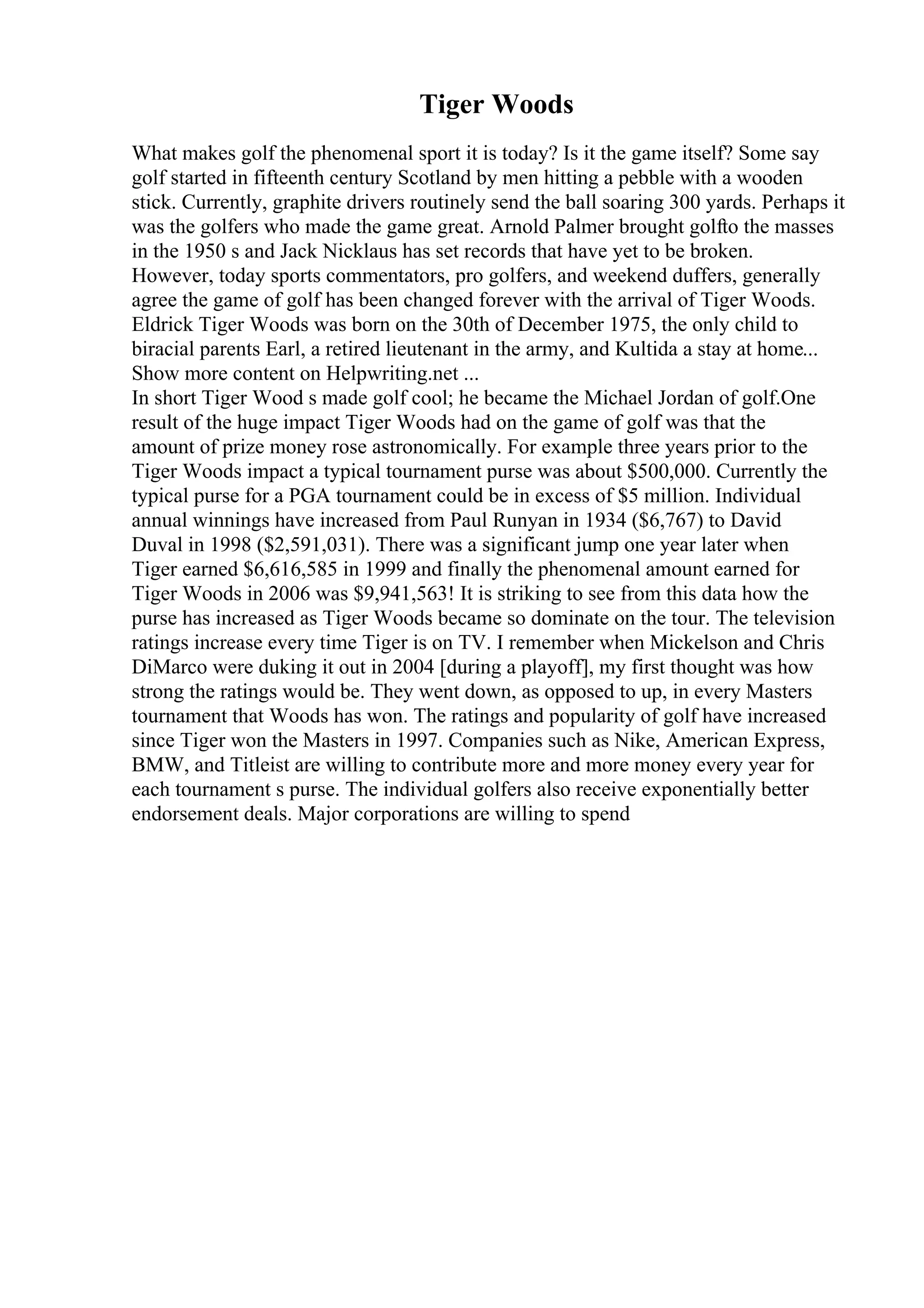 Tiger Woods
What makes golf the phenomenal sport it is today? Is it the game itself? Some say
golf started in fifteenth century Scotland by men hitting a pebble with a wooden
stick. Currently, graphite drivers routinely send the ball soaring 300 yards. Perhaps it
was the golfers who made the game great. Arnold Palmer brought golfto the masses
in the 1950 s and Jack Nicklaus has set records that have yet to be broken.
However, today sports commentators, pro golfers, and weekend duffers, generally
agree the game of golf has been changed forever with the arrival of Tiger Woods.
Eldrick Tiger Woods was born on the 30th of December 1975, the only child to
biracial parents Earl, a retired lieutenant in the army, and Kultida a stay at home...
Show more content on Helpwriting.net ...
In short Tiger Wood s made golf cool; he became the Michael Jordan of golf.One
result of the huge impact Tiger Woods had on the game of golf was that the
amount of prize money rose astronomically. For example three years prior to the
Tiger Woods impact a typical tournament purse was about $500,000. Currently the
typical purse for a PGA tournament could be in excess of $5 million. Individual
annual winnings have increased from Paul Runyan in 1934 ($6,767) to David
Duval in 1998 ($2,591,031). There was a significant jump one year later when
Tiger earned $6,616,585 in 1999 and finally the phenomenal amount earned for
Tiger Woods in 2006 was $9,941,563! It is striking to see from this data how the
purse has increased as Tiger Woods became so dominate on the tour. The television
ratings increase every time Tiger is on TV. I remember when Mickelson and Chris
DiMarco were duking it out in 2004 [during a playoff], my first thought was how
strong the ratings would be. They went down, as opposed to up, in every Masters
tournament that Woods has won. The ratings and popularity of golf have increased
since Tiger won the Masters in 1997. Companies such as Nike, American Express,
BMW, and Titleist are willing to contribute more and more money every year for
each tournament s purse. The individual golfers also receive exponentially better
endorsement deals. Major corporations are willing to spend
 