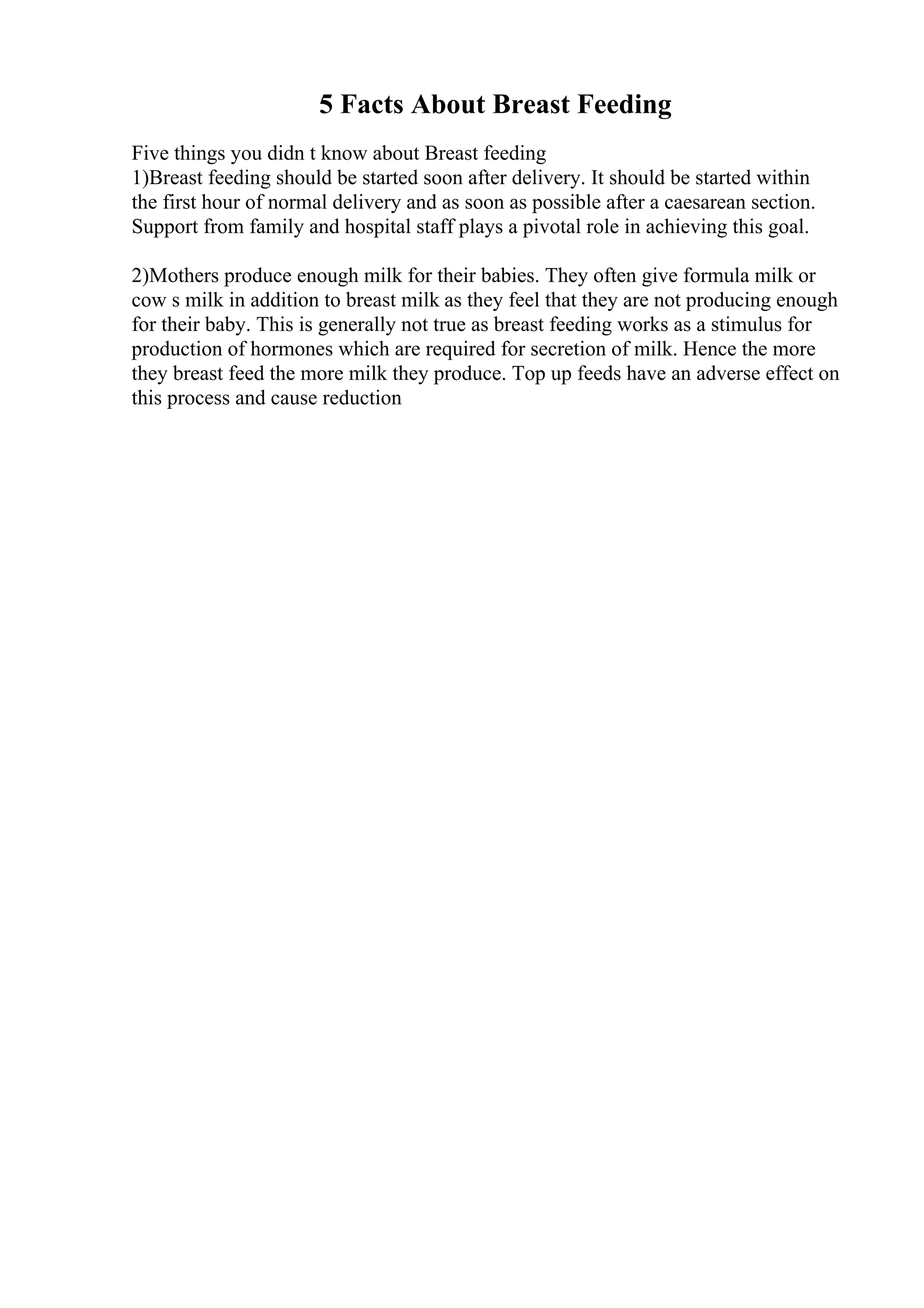 5 Facts About Breast Feeding
Five things you didn t know about Breast feeding
1)Breast feeding should be started soon after delivery. It should be started within
the first hour of normal delivery and as soon as possible after a caesarean section.
Support from family and hospital staff plays a pivotal role in achieving this goal.
2)Mothers produce enough milk for their babies. They often give formula milk or
cow s milk in addition to breast milk as they feel that they are not producing enough
for their baby. This is generally not true as breast feeding works as a stimulus for
production of hormones which are required for secretion of milk. Hence the more
they breast feed the more milk they produce. Top up feeds have an adverse effect on
this process and cause reduction
 