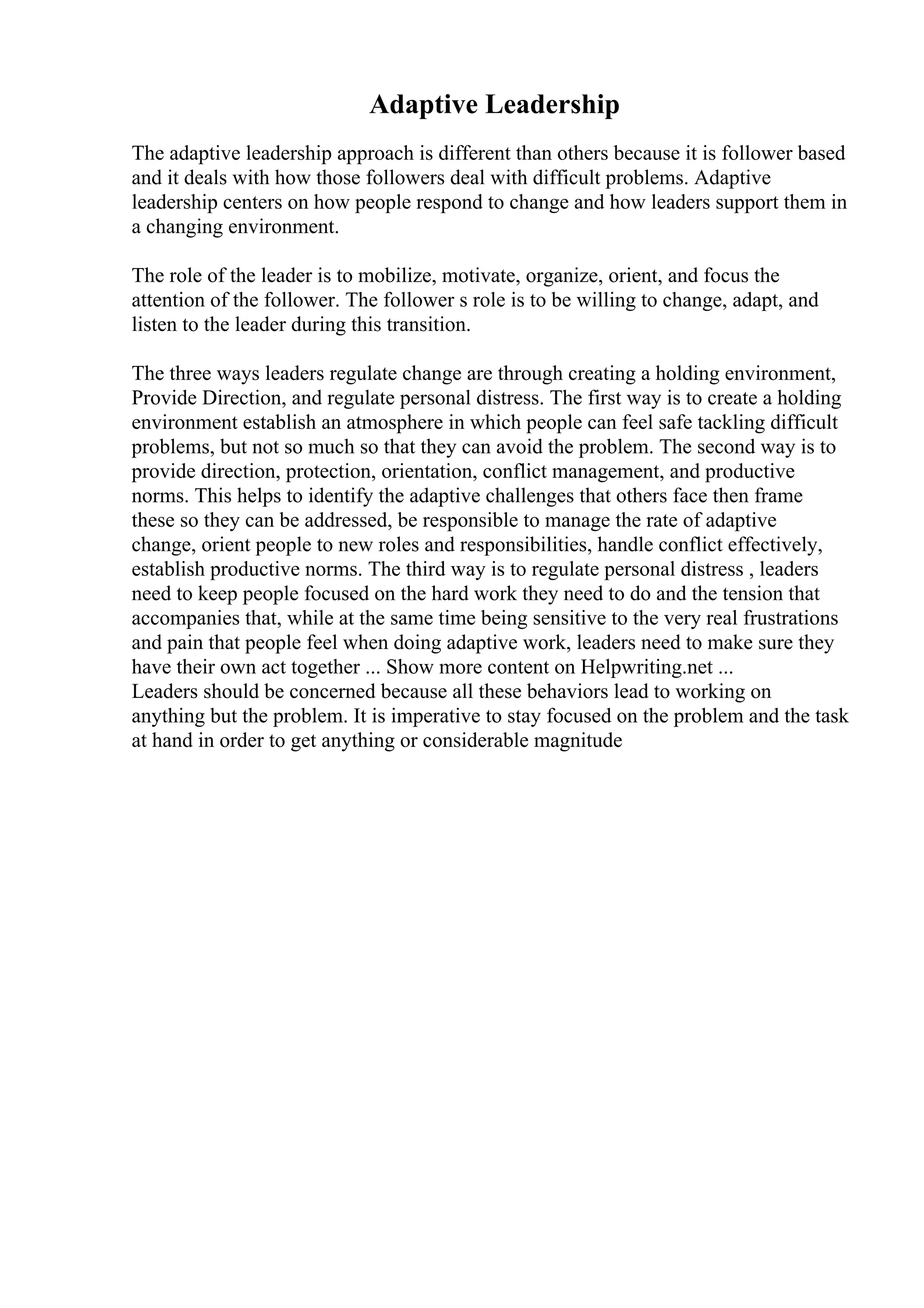 Adaptive Leadership
The adaptive leadership approach is different than others because it is follower based
and it deals with how those followers deal with difficult problems. Adaptive
leadership centers on how people respond to change and how leaders support them in
a changing environment.
The role of the leader is to mobilize, motivate, organize, orient, and focus the
attention of the follower. The follower s role is to be willing to change, adapt, and
listen to the leader during this transition.
The three ways leaders regulate change are through creating a holding environment,
Provide Direction, and regulate personal distress. The first way is to create a holding
environment establish an atmosphere in which people can feel safe tackling difficult
problems, but not so much so that they can avoid the problem. The second way is to
provide direction, protection, orientation, conflict management, and productive
norms. This helps to identify the adaptive challenges that others face then frame
these so they can be addressed, be responsible to manage the rate of adaptive
change, orient people to new roles and responsibilities, handle conflict effectively,
establish productive norms. The third way is to regulate personal distress , leaders
need to keep people focused on the hard work they need to do and the tension that
accompanies that, while at the same time being sensitive to the very real frustrations
and pain that people feel when doing adaptive work, leaders need to make sure they
have their own act together ... Show more content on Helpwriting.net ...
Leaders should be concerned because all these behaviors lead to working on
anything but the problem. It is imperative to stay focused on the problem and the task
at hand in order to get anything or considerable magnitude
 