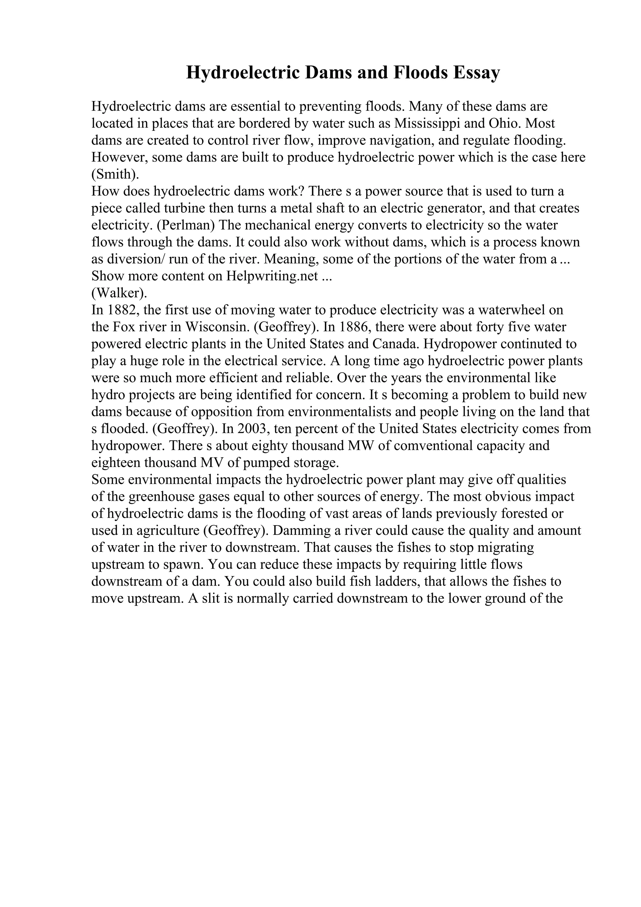 Hydroelectric Dams and Floods Essay
Hydroelectric dams are essential to preventing floods. Many of these dams are
located in places that are bordered by water such as Mississippi and Ohio. Most
dams are created to control river flow, improve navigation, and regulate flooding.
However, some dams are built to produce hydroelectric power which is the case here
(Smith).
How does hydroelectric dams work? There s a power source that is used to turn a
piece called turbine then turns a metal shaft to an electric generator, and that creates
electricity. (Perlman) The mechanical energy converts to electricity so the water
flows through the dams. It could also work without dams, which is a process known
as diversion/ run of the river. Meaning, some of the portions of the water from a ...
Show more content on Helpwriting.net ...
(Walker).
In 1882, the first use of moving water to produce electricity was a waterwheel on
the Fox river in Wisconsin. (Geoffrey). In 1886, there were about forty five water
powered electric plants in the United States and Canada. Hydropower continuted to
play a huge role in the electrical service. A long time ago hydroelectric power plants
were so much more efficient and reliable. Over the years the environmental like
hydro projects are being identified for concern. It s becoming a problem to build new
dams because of opposition from environmentalists and people living on the land that
s flooded. (Geoffrey). In 2003, ten percent of the United States electricity comes from
hydropower. There s about eighty thousand MW of comventional capacity and
eighteen thousand MV of pumped storage.
Some environmental impacts the hydroelectric power plant may give off qualities
of the greenhouse gases equal to other sources of energy. The most obvious impact
of hydroelectric dams is the flooding of vast areas of lands previously forested or
used in agriculture (Geoffrey). Damming a river could cause the quality and amount
of water in the river to downstream. That causes the fishes to stop migrating
upstream to spawn. You can reduce these impacts by requiring little flows
downstream of a dam. You could also build fish ladders, that allows the fishes to
move upstream. A slit is normally carried downstream to the lower ground of the
 