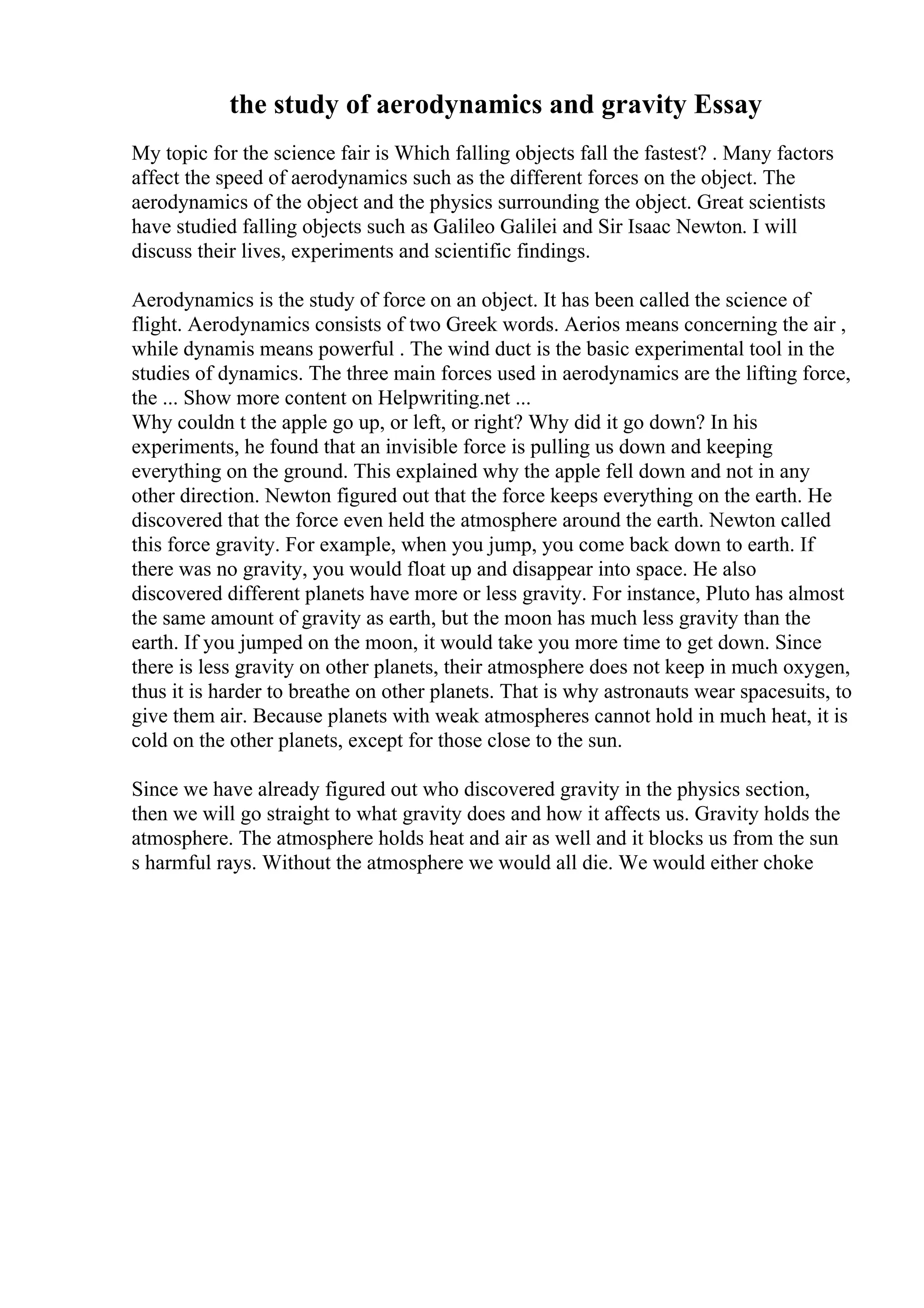 the study of aerodynamics and gravity Essay
My topic for the science fair is Which falling objects fall the fastest? . Many factors
affect the speed of aerodynamics such as the different forces on the object. The
aerodynamics of the object and the physics surrounding the object. Great scientists
have studied falling objects such as Galileo Galilei and Sir Isaac Newton. I will
discuss their lives, experiments and scientific findings.
Aerodynamics is the study of force on an object. It has been called the science of
flight. Aerodynamics consists of two Greek words. Aerios means concerning the air ,
while dynamis means powerful . The wind duct is the basic experimental tool in the
studies of dynamics. The three main forces used in aerodynamics are the lifting force,
the ... Show more content on Helpwriting.net ...
Why couldn t the apple go up, or left, or right? Why did it go down? In his
experiments, he found that an invisible force is pulling us down and keeping
everything on the ground. This explained why the apple fell down and not in any
other direction. Newton figured out that the force keeps everything on the earth. He
discovered that the force even held the atmosphere around the earth. Newton called
this force gravity. For example, when you jump, you come back down to earth. If
there was no gravity, you would float up and disappear into space. He also
discovered different planets have more or less gravity. For instance, Pluto has almost
the same amount of gravity as earth, but the moon has much less gravity than the
earth. If you jumped on the moon, it would take you more time to get down. Since
there is less gravity on other planets, their atmosphere does not keep in much oxygen,
thus it is harder to breathe on other planets. That is why astronauts wear spacesuits, to
give them air. Because planets with weak atmospheres cannot hold in much heat, it is
cold on the other planets, except for those close to the sun.
Since we have already figured out who discovered gravity in the physics section,
then we will go straight to what gravity does and how it affects us. Gravity holds the
atmosphere. The atmosphere holds heat and air as well and it blocks us from the sun
s harmful rays. Without the atmosphere we would all die. We would either choke
 