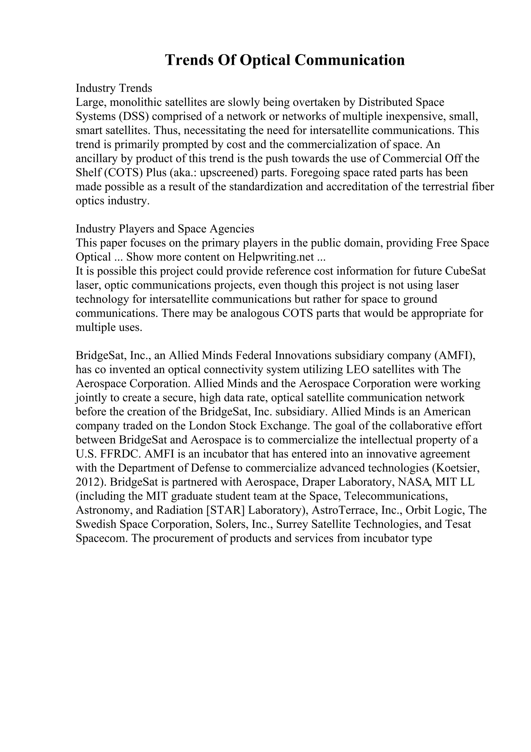 Trends Of Optical Communication
Industry Trends
Large, monolithic satellites are slowly being overtaken by Distributed Space
Systems (DSS) comprised of a network or networks of multiple inexpensive, small,
smart satellites. Thus, necessitating the need for intersatellite communications. This
trend is primarily prompted by cost and the commercialization of space. An
ancillary by product of this trend is the push towards the use of Commercial Off the
Shelf (COTS) Plus (aka.: upscreened) parts. Foregoing space rated parts has been
made possible as a result of the standardization and accreditation of the terrestrial fiber
optics industry.
Industry Players and Space Agencies
This paper focuses on the primary players in the public domain, providing Free Space
Optical ... Show more content on Helpwriting.net ...
It is possible this project could provide reference cost information for future CubeSat
laser, optic communications projects, even though this project is not using laser
technology for intersatellite communications but rather for space to ground
communications. There may be analogous COTS parts that would be appropriate for
multiple uses.
BridgeSat, Inc., an Allied Minds Federal Innovations subsidiary company (AMFI),
has co invented an optical connectivity system utilizing LEO satellites with The
Aerospace Corporation. Allied Minds and the Aerospace Corporation were working
jointly to create a secure, high data rate, optical satellite communication network
before the creation of the BridgeSat, Inc. subsidiary. Allied Minds is an American
company traded on the London Stock Exchange. The goal of the collaborative effort
between BridgeSat and Aerospace is to commercialize the intellectual property of a
U.S. FFRDC. AMFI is an incubator that has entered into an innovative agreement
with the Department of Defense to commercialize advanced technologies (Koetsier,
2012). BridgeSat is partnered with Aerospace, Draper Laboratory, NASA, MIT LL
(including the MIT graduate student team at the Space, Telecommunications,
Astronomy, and Radiation [STAR] Laboratory), AstroTerrace, Inc., Orbit Logic, The
Swedish Space Corporation, Solers, Inc., Surrey Satellite Technologies, and Tesat
Spacecom. The procurement of products and services from incubator type
 