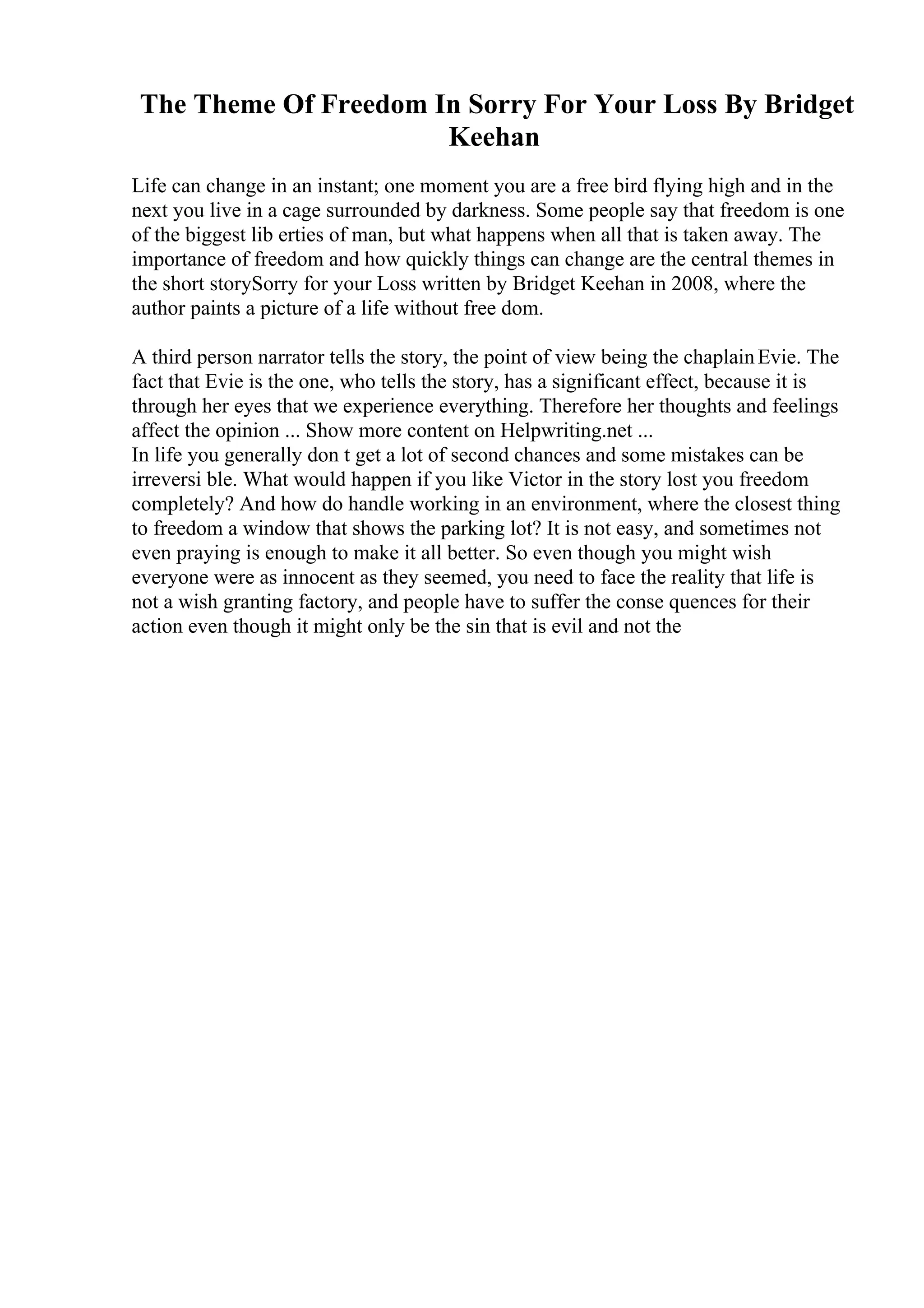 The Theme Of Freedom In Sorry For Your Loss By Bridget
Keehan
Life can change in an instant; one moment you are a free bird flying high and in the
next you live in a cage surrounded by darkness. Some people say that freedom is one
of the biggest lib erties of man, but what happens when all that is taken away. The
importance of freedom and how quickly things can change are the central themes in
the short storySorry for your Loss written by Bridget Keehan in 2008, where the
author paints a picture of a life without free dom.
A third person narrator tells the story, the point of view being the chaplainEvie. The
fact that Evie is the one, who tells the story, has a significant effect, because it is
through her eyes that we experience everything. Therefore her thoughts and feelings
affect the opinion ... Show more content on Helpwriting.net ...
In life you generally don t get a lot of second chances and some mistakes can be
irreversi ble. What would happen if you like Victor in the story lost you freedom
completely? And how do handle working in an environment, where the closest thing
to freedom a window that shows the parking lot? It is not easy, and sometimes not
even praying is enough to make it all better. So even though you might wish
everyone were as innocent as they seemed, you need to face the reality that life is
not a wish granting factory, and people have to suffer the conse quences for their
action even though it might only be the sin that is evil and not the
 
