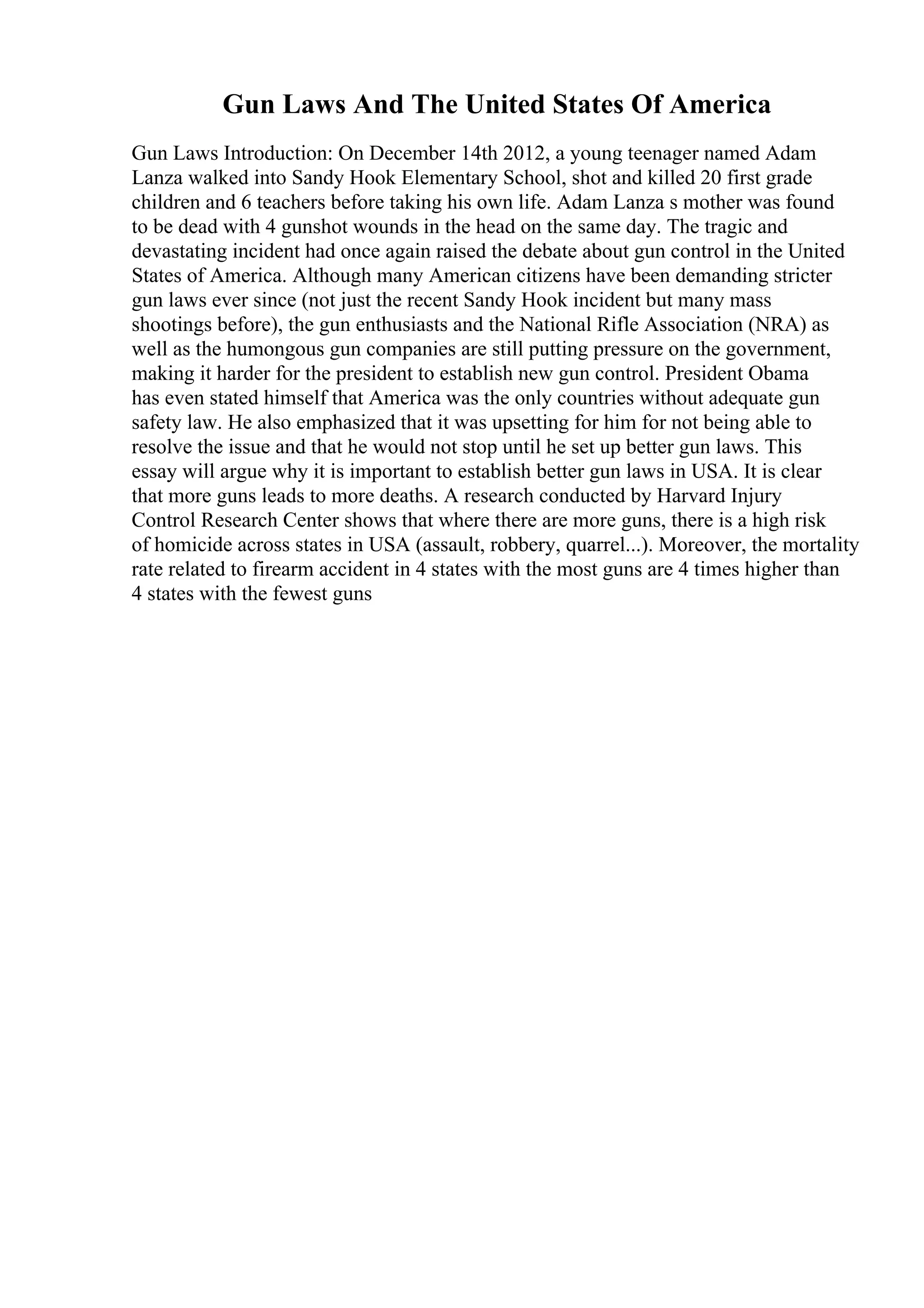 Gun Laws And The United States Of America
Gun Laws Introduction: On December 14th 2012, a young teenager named Adam
Lanza walked into Sandy Hook Elementary School, shot and killed 20 first grade
children and 6 teachers before taking his own life. Adam Lanza s mother was found
to be dead with 4 gunshot wounds in the head on the same day. The tragic and
devastating incident had once again raised the debate about gun control in the United
States of America. Although many American citizens have been demanding stricter
gun laws ever since (not just the recent Sandy Hook incident but many mass
shootings before), the gun enthusiasts and the National Rifle Association (NRA) as
well as the humongous gun companies are still putting pressure on the government,
making it harder for the president to establish new gun control. President Obama
has even stated himself that America was the only countries without adequate gun
safety law. He also emphasized that it was upsetting for him for not being able to
resolve the issue and that he would not stop until he set up better gun laws. This
essay will argue why it is important to establish better gun laws in USA. It is clear
that more guns leads to more deaths. A research conducted by Harvard Injury
Control Research Center shows that where there are more guns, there is a high risk
of homicide across states in USA (assault, robbery, quarrel...). Moreover, the mortality
rate related to firearm accident in 4 states with the most guns are 4 times higher than
4 states with the fewest guns
 