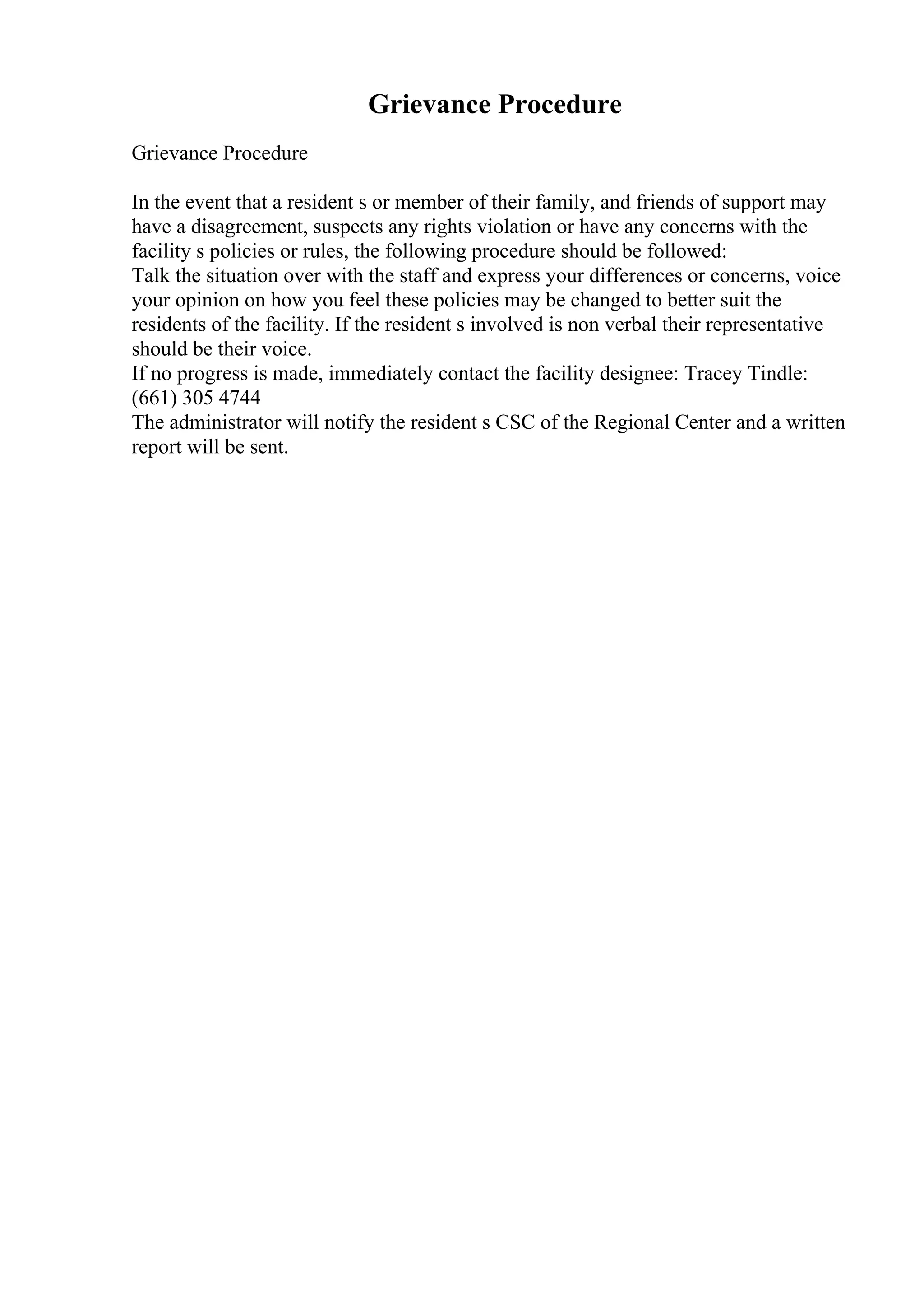 Grievance Procedure
Grievance Procedure
In the event that a resident s or member of their family, and friends of support may
have a disagreement, suspects any rights violation or have any concerns with the
facility s policies or rules, the following procedure should be followed:
Talk the situation over with the staff and express your differences or concerns, voice
your opinion on how you feel these policies may be changed to better suit the
residents of the facility. If the resident s involved is non verbal their representative
should be their voice.
If no progress is made, immediately contact the facility designee: Tracey Tindle:
(661) 305 4744
The administrator will notify the resident s CSC of the Regional Center and a written
report will be sent.
 