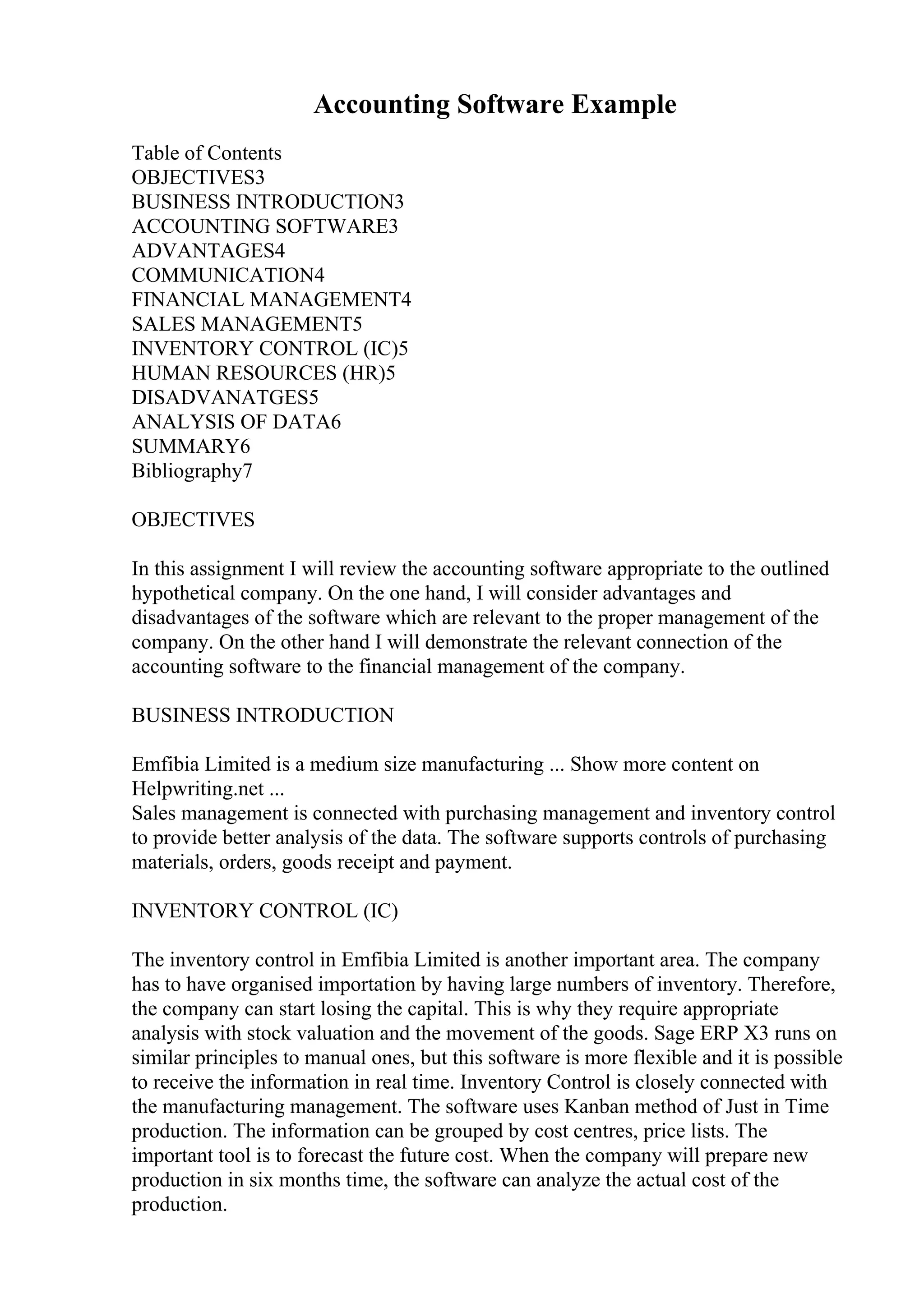 Accounting Software Example
Table of Contents
OBJECTIVES3
BUSINESS INTRODUCTION3
ACCOUNTING SOFTWARE3
ADVANTAGES4
COMMUNICATION4
FINANCIAL MANAGEMENT4
SALES MANAGEMENT5
INVENTORY CONTROL (IC)5
HUMAN RESOURCES (HR)5
DISADVANATGES5
ANALYSIS OF DATA6
SUMMARY6
Bibliography7
OBJECTIVES
In this assignment I will review the accounting software appropriate to the outlined
hypothetical company. On the one hand, I will consider advantages and
disadvantages of the software which are relevant to the proper management of the
company. On the other hand I will demonstrate the relevant connection of the
accounting software to the financial management of the company.
BUSINESS INTRODUCTION
Emfibia Limited is a medium size manufacturing ... Show more content on
Helpwriting.net ...
Sales management is connected with purchasing management and inventory control
to provide better analysis of the data. The software supports controls of purchasing
materials, orders, goods receipt and payment.
INVENTORY CONTROL (IC)
The inventory control in Emfibia Limited is another important area. The company
has to have organised importation by having large numbers of inventory. Therefore,
the company can start losing the capital. This is why they require appropriate
analysis with stock valuation and the movement of the goods. Sage ERP X3 runs on
similar principles to manual ones, but this software is more flexible and it is possible
to receive the information in real time. Inventory Control is closely connected with
the manufacturing management. The software uses Kanban method of Just in Time
production. The information can be grouped by cost centres, price lists. The
important tool is to forecast the future cost. When the company will prepare new
production in six months time, the software can analyze the actual cost of the
production.
 