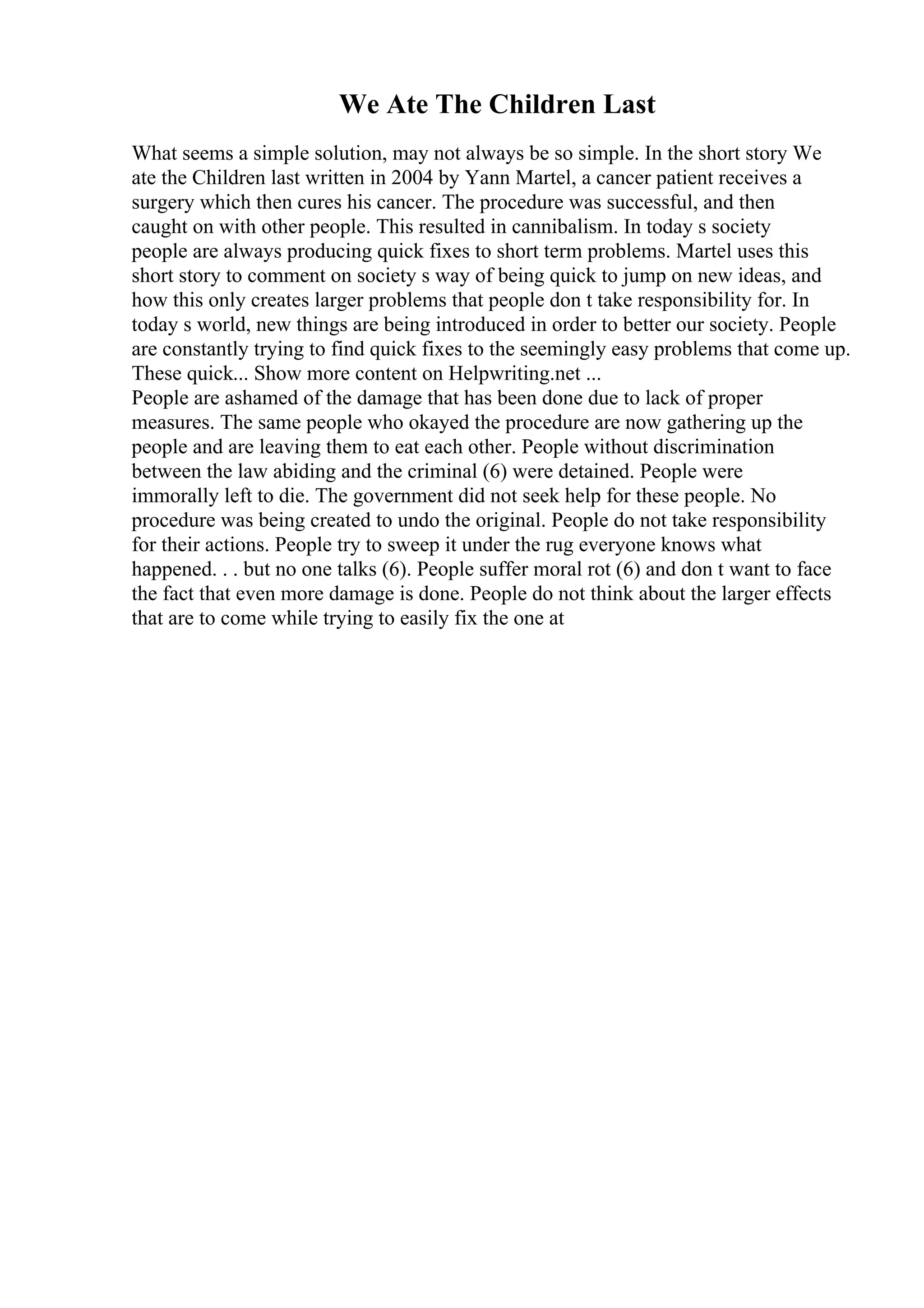 We Ate The Children Last
What seems a simple solution, may not always be so simple. In the short story We
ate the Children last written in 2004 by Yann Martel, a cancer patient receives a
surgery which then cures his cancer. The procedure was successful, and then
caught on with other people. This resulted in cannibalism. In today s society
people are always producing quick fixes to short term problems. Martel uses this
short story to comment on society s way of being quick to jump on new ideas, and
how this only creates larger problems that people don t take responsibility for. In
today s world, new things are being introduced in order to better our society. People
are constantly trying to find quick fixes to the seemingly easy problems that come up.
These quick... Show more content on Helpwriting.net ...
People are ashamed of the damage that has been done due to lack of proper
measures. The same people who okayed the procedure are now gathering up the
people and are leaving them to eat each other. People without discrimination
between the law abiding and the criminal (6) were detained. People were
immorally left to die. The government did not seek help for these people. No
procedure was being created to undo the original. People do not take responsibility
for their actions. People try to sweep it under the rug everyone knows what
happened. . . but no one talks (6). People suffer moral rot (6) and don t want to face
the fact that even more damage is done. People do not think about the larger effects
that are to come while trying to easily fix the one at
 