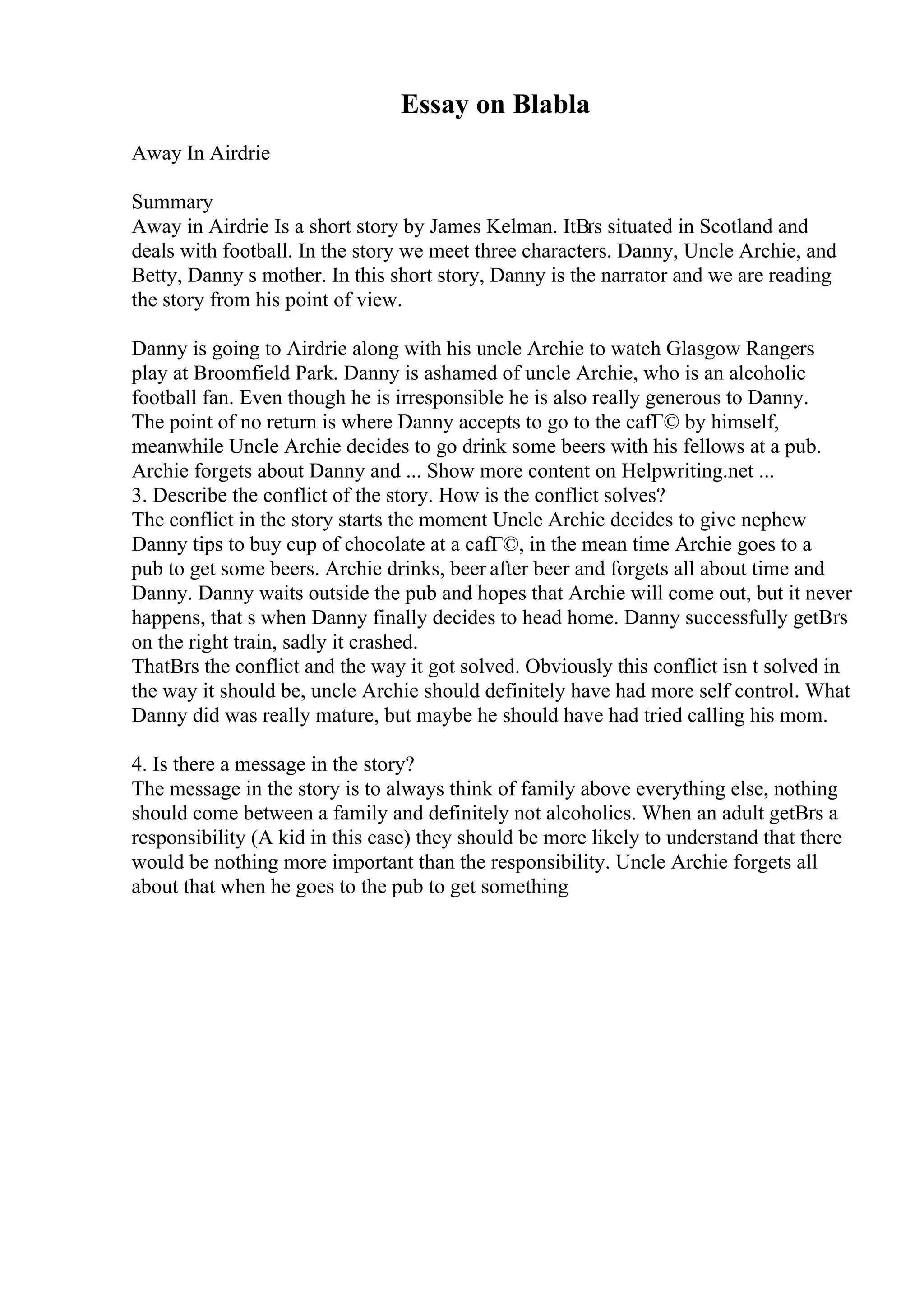 Essay on Blabla
Away In Airdrie
Summary
Away in Airdrie Is a short story by James Kelman. ItВґs situated in Scotland and
deals with football. In the story we meet three characters. Danny, Uncle Archie, and
Betty, Danny s mother. In this short story, Danny is the narrator and we are reading
the story from his point of view.
Danny is going to Airdrie along with his uncle Archie to watch Glasgow Rangers
play at Broomfield Park. Danny is ashamed of uncle Archie, who is an alcoholic
football fan. Even though he is irresponsible he is also really generous to Danny.
The point of no return is where Danny accepts to go to the cafГ© by himself,
meanwhile Uncle Archie decides to go drink some beers with his fellows at a pub.
Archie forgets about Danny and ... Show more content on Helpwriting.net ...
3. Describe the conflict of the story. How is the conflict solves?
The conflict in the story starts the moment Uncle Archie decides to give nephew
Danny tips to buy cup of chocolate at a cafГ©, in the mean time Archie goes to a
pub to get some beers. Archie drinks, beer after beer and forgets all about time and
Danny. Danny waits outside the pub and hopes that Archie will come out, but it never
happens, that s when Danny finally decides to head home. Danny successfully getВґs
on the right train, sadly it crashed.
ThatВґs the conflict and the way it got solved. Obviously this conflict isn t solved in
the way it should be, uncle Archie should definitely have had more self control. What
Danny did was really mature, but maybe he should have had tried calling his mom.
4. Is there a message in the story?
The message in the story is to always think of family above everything else, nothing
should come between a family and definitely not alcoholics. When an adult getВґs a
responsibility (A kid in this case) they should be more likely to understand that there
would be nothing more important than the responsibility. Uncle Archie forgets all
about that when he goes to the pub to get something
 