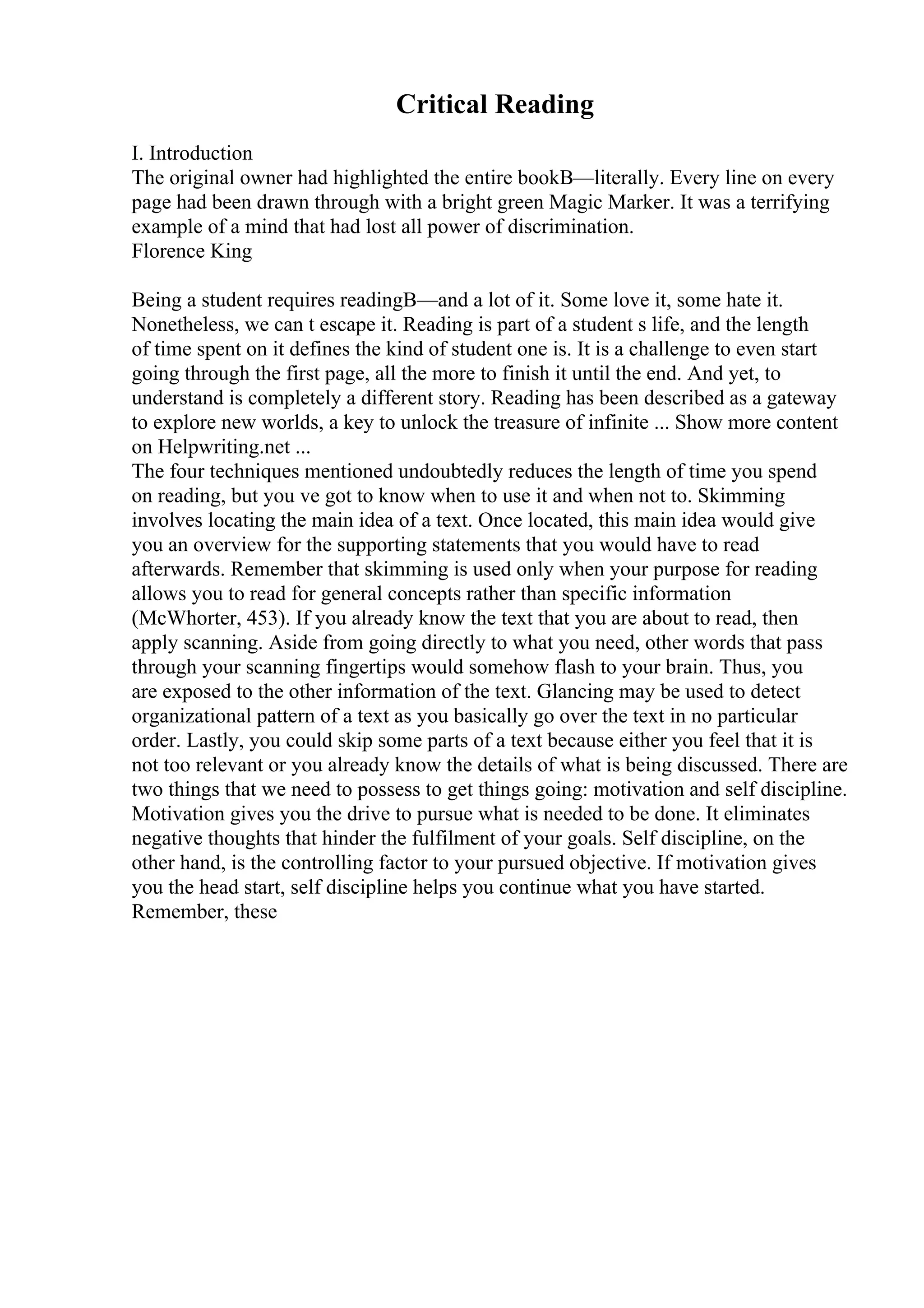 Critical Reading
I. Introduction
The original owner had highlighted the entire bookВ—literally. Every line on every
page had been drawn through with a bright green Magic Marker. It was a terrifying
example of a mind that had lost all power of discrimination.
Florence King
Being a student requires readingВ—and a lot of it. Some love it, some hate it.
Nonetheless, we can t escape it. Reading is part of a student s life, and the length
of time spent on it defines the kind of student one is. It is a challenge to even start
going through the first page, all the more to finish it until the end. And yet, to
understand is completely a different story. Reading has been described as a gateway
to explore new worlds, a key to unlock the treasure of infinite ... Show more content
on Helpwriting.net ...
The four techniques mentioned undoubtedly reduces the length of time you spend
on reading, but you ve got to know when to use it and when not to. Skimming
involves locating the main idea of a text. Once located, this main idea would give
you an overview for the supporting statements that you would have to read
afterwards. Remember that skimming is used only when your purpose for reading
allows you to read for general concepts rather than specific information
(McWhorter, 453). If you already know the text that you are about to read, then
apply scanning. Aside from going directly to what you need, other words that pass
through your scanning fingertips would somehow flash to your brain. Thus, you
are exposed to the other information of the text. Glancing may be used to detect
organizational pattern of a text as you basically go over the text in no particular
order. Lastly, you could skip some parts of a text because either you feel that it is
not too relevant or you already know the details of what is being discussed. There are
two things that we need to possess to get things going: motivation and self discipline.
Motivation gives you the drive to pursue what is needed to be done. It eliminates
negative thoughts that hinder the fulfilment of your goals. Self discipline, on the
other hand, is the controlling factor to your pursued objective. If motivation gives
you the head start, self discipline helps you continue what you have started.
Remember, these
 