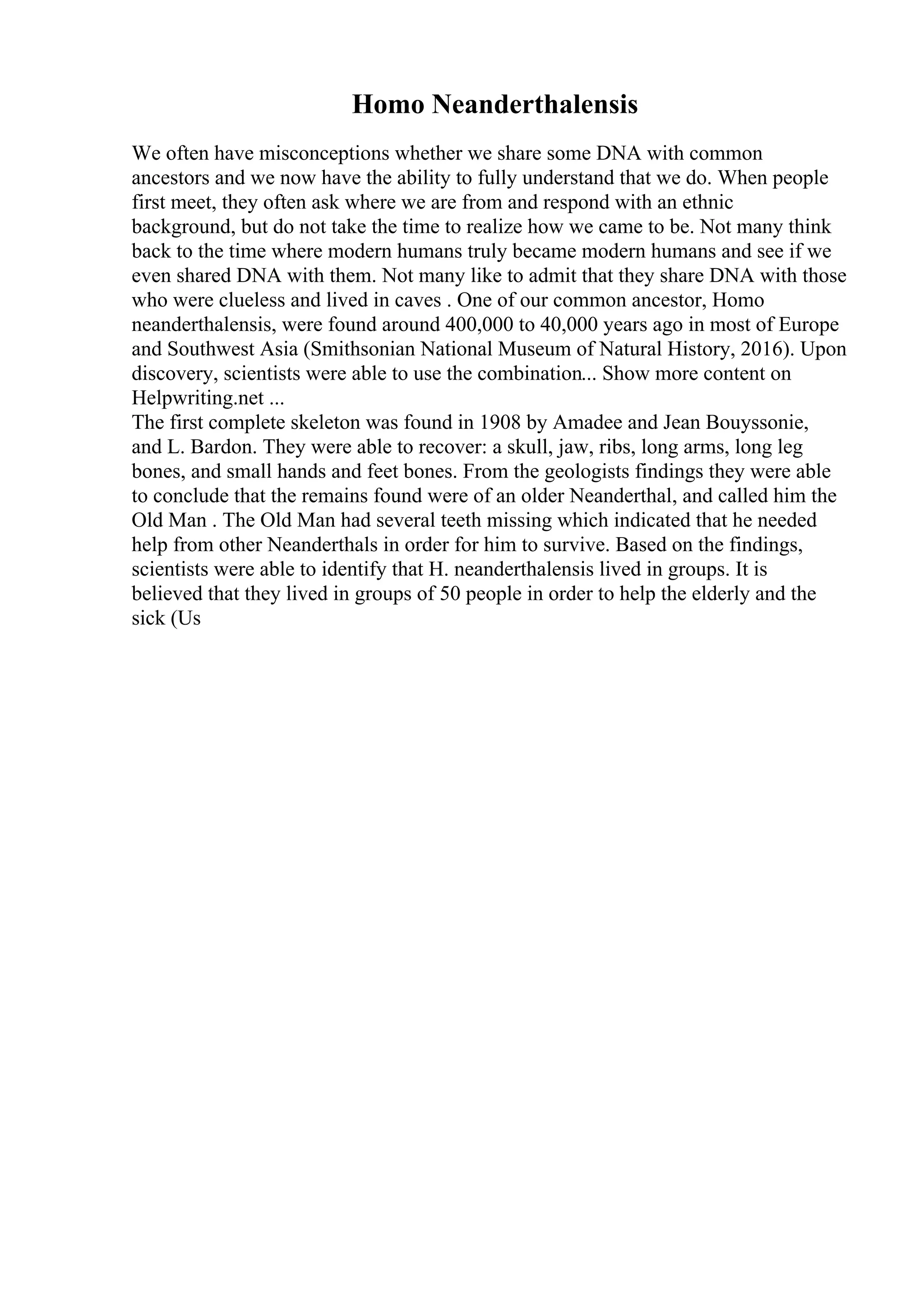 Homo Neanderthalensis
We often have misconceptions whether we share some DNA with common
ancestors and we now have the ability to fully understand that we do. When people
first meet, they often ask where we are from and respond with an ethnic
background, but do not take the time to realize how we came to be. Not many think
back to the time where modern humans truly became modern humans and see if we
even shared DNA with them. Not many like to admit that they share DNA with those
who were clueless and lived in caves . One of our common ancestor, Homo
neanderthalensis, were found around 400,000 to 40,000 years ago in most of Europe
and Southwest Asia (Smithsonian National Museum of Natural History, 2016). Upon
discovery, scientists were able to use the combination... Show more content on
Helpwriting.net ...
The first complete skeleton was found in 1908 by Amadee and Jean Bouyssonie,
and L. Bardon. They were able to recover: a skull, jaw, ribs, long arms, long leg
bones, and small hands and feet bones. From the geologists findings they were able
to conclude that the remains found were of an older Neanderthal, and called him the
Old Man . The Old Man had several teeth missing which indicated that he needed
help from other Neanderthals in order for him to survive. Based on the findings,
scientists were able to identify that H. neanderthalensis lived in groups. It is
believed that they lived in groups of 50 people in order to help the elderly and the
sick (Us
 