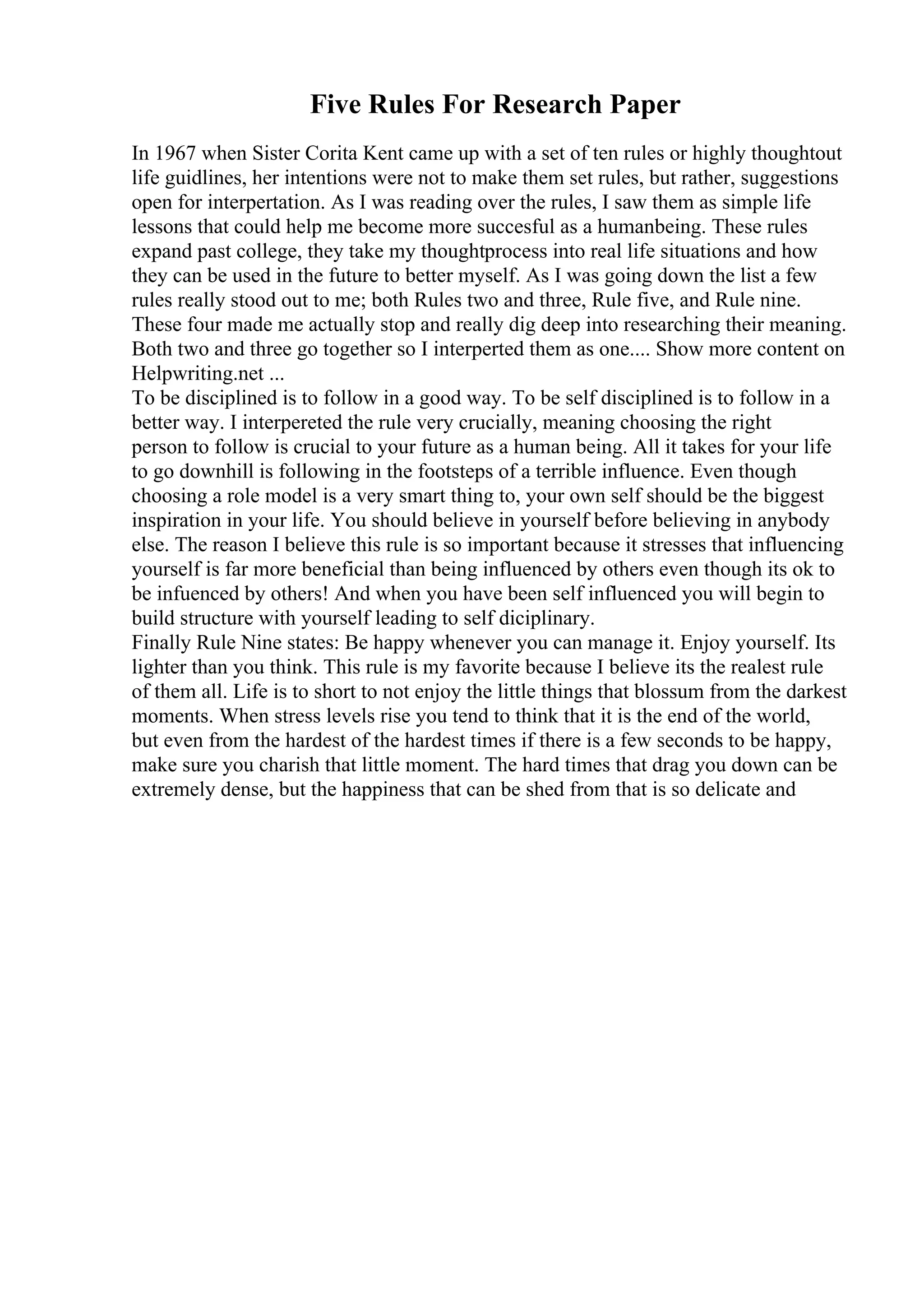 Five Rules For Research Paper
In 1967 when Sister Corita Kent came up with a set of ten rules or highly thoughtout
life guidlines, her intentions were not to make them set rules, but rather, suggestions
open for interpertation. As I was reading over the rules, I saw them as simple life
lessons that could help me become more succesful as a humanbeing. These rules
expand past college, they take my thoughtprocess into real life situations and how
they can be used in the future to better myself. As I was going down the list a few
rules really stood out to me; both Rules two and three, Rule five, and Rule nine.
These four made me actually stop and really dig deep into researching their meaning.
Both two and three go together so I interperted them as one.... Show more content on
Helpwriting.net ...
To be disciplined is to follow in a good way. To be self disciplined is to follow in a
better way. I interpereted the rule very crucially, meaning choosing the right
person to follow is crucial to your future as a human being. All it takes for your life
to go downhill is following in the footsteps of a terrible influence. Even though
choosing a role model is a very smart thing to, your own self should be the biggest
inspiration in your life. You should believe in yourself before believing in anybody
else. The reason I believe this rule is so important because it stresses that influencing
yourself is far more beneficial than being influenced by others even though its ok to
be infuenced by others! And when you have been self influenced you will begin to
build structure with yourself leading to self diciplinary.
Finally Rule Nine states: Be happy whenever you can manage it. Enjoy yourself. Its
lighter than you think. This rule is my favorite because I believe its the realest rule
of them all. Life is to short to not enjoy the little things that blossum from the darkest
moments. When stress levels rise you tend to think that it is the end of the world,
but even from the hardest of the hardest times if there is a few seconds to be happy,
make sure you charish that little moment. The hard times that drag you down can be
extremely dense, but the happiness that can be shed from that is so delicate and
 