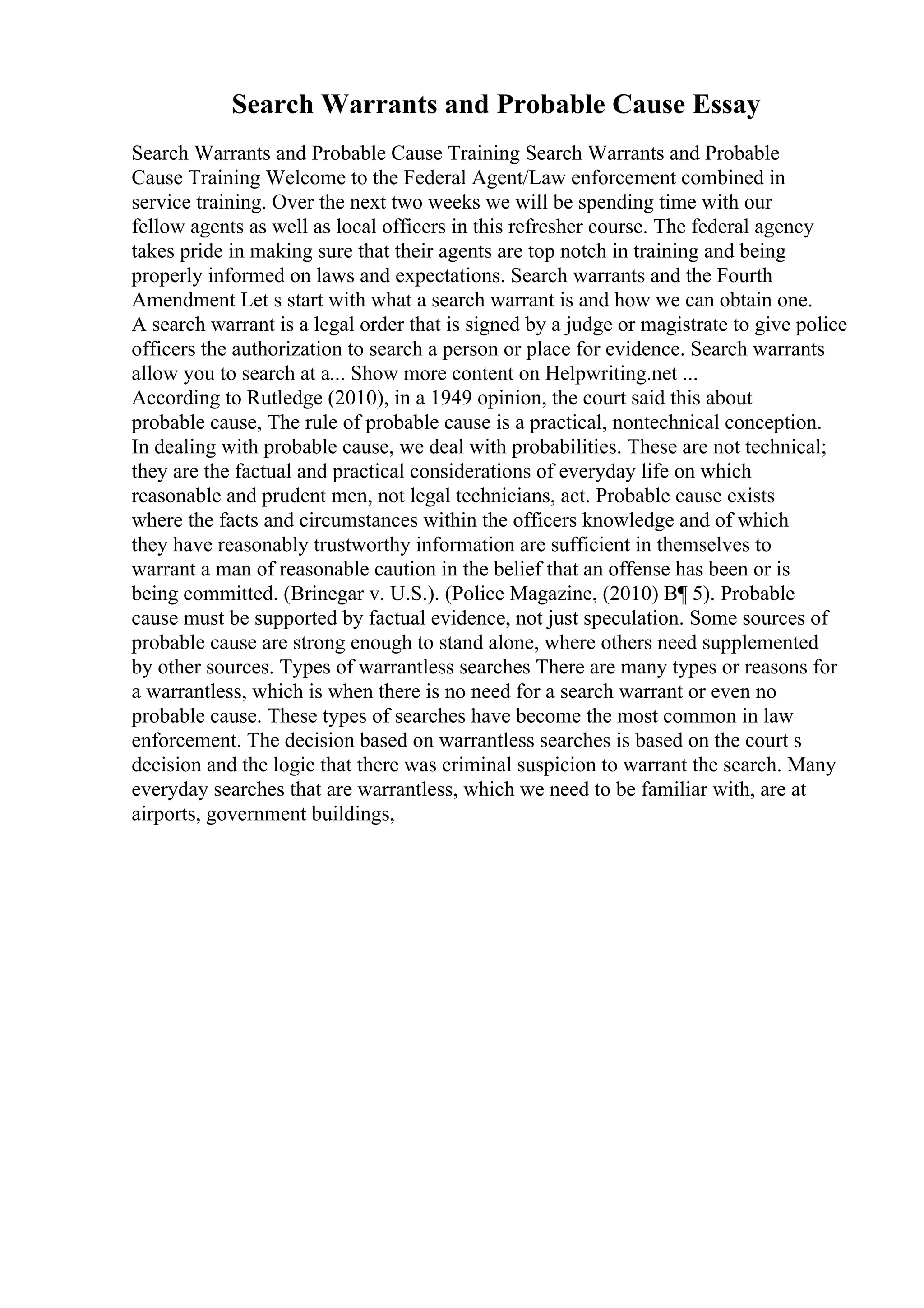Search Warrants and Probable Cause Essay
Search Warrants and Probable Cause Training Search Warrants and Probable
Cause Training Welcome to the Federal Agent/Law enforcement combined in
service training. Over the next two weeks we will be spending time with our
fellow agents as well as local officers in this refresher course. The federal agency
takes pride in making sure that their agents are top notch in training and being
properly informed on laws and expectations. Search warrants and the Fourth
Amendment Let s start with what a search warrant is and how we can obtain one.
A search warrant is a legal order that is signed by a judge or magistrate to give police
officers the authorization to search a person or place for evidence. Search warrants
allow you to search at a... Show more content on Helpwriting.net ...
According to Rutledge (2010), in a 1949 opinion, the court said this about
probable cause, The rule of probable cause is a practical, nontechnical conception.
In dealing with probable cause, we deal with probabilities. These are not technical;
they are the factual and practical considerations of everyday life on which
reasonable and prudent men, not legal technicians, act. Probable cause exists
where the facts and circumstances within the officers knowledge and of which
they have reasonably trustworthy information are sufficient in themselves to
warrant a man of reasonable caution in the belief that an offense has been or is
being committed. (Brinegar v. U.S.). (Police Magazine, (2010) В¶ 5). Probable
cause must be supported by factual evidence, not just speculation. Some sources of
probable cause are strong enough to stand alone, where others need supplemented
by other sources. Types of warrantless searches There are many types or reasons for
a warrantless, which is when there is no need for a search warrant or even no
probable cause. These types of searches have become the most common in law
enforcement. The decision based on warrantless searches is based on the court s
decision and the logic that there was criminal suspicion to warrant the search. Many
everyday searches that are warrantless, which we need to be familiar with, are at
airports, government buildings,
 