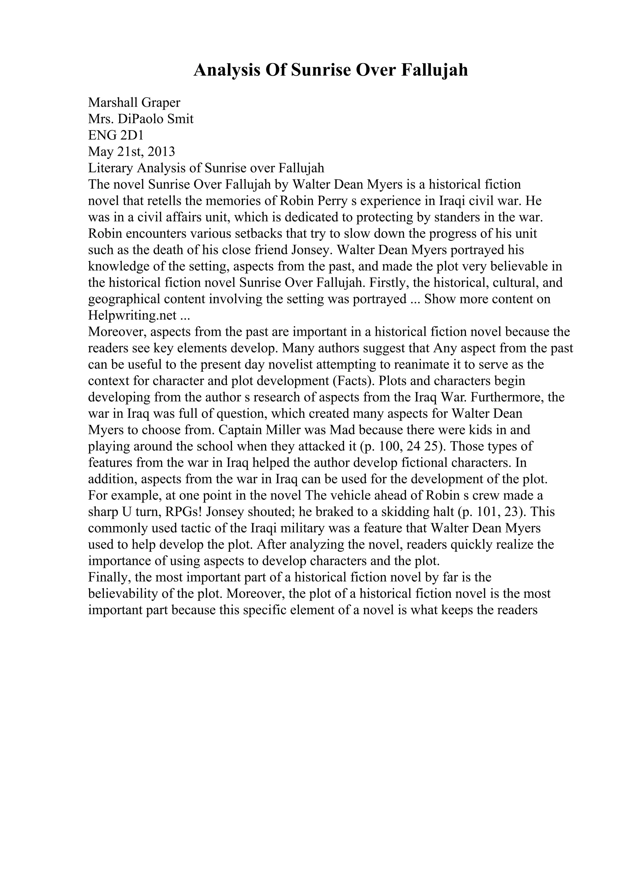 Analysis Of Sunrise Over Fallujah
Marshall Graper
Mrs. DiPaolo Smit
ENG 2D1
May 21st, 2013
Literary Analysis of Sunrise over Fallujah
The novel Sunrise Over Fallujah by Walter Dean Myers is a historical fiction
novel that retells the memories of Robin Perry s experience in Iraqi civil war. He
was in a civil affairs unit, which is dedicated to protecting by standers in the war.
Robin encounters various setbacks that try to slow down the progress of his unit
such as the death of his close friend Jonsey. Walter Dean Myers portrayed his
knowledge of the setting, aspects from the past, and made the plot very believable in
the historical fiction novel Sunrise Over Fallujah. Firstly, the historical, cultural, and
geographical content involving the setting was portrayed ... Show more content on
Helpwriting.net ...
Moreover, aspects from the past are important in a historical fiction novel because the
readers see key elements develop. Many authors suggest that Any aspect from the past
can be useful to the present day novelist attempting to reanimate it to serve as the
context for character and plot development (Facts). Plots and characters begin
developing from the author s research of aspects from the Iraq War. Furthermore, the
war in Iraq was full of question, which created many aspects for Walter Dean
Myers to choose from. Captain Miller was Mad because there were kids in and
playing around the school when they attacked it (p. 100, 24 25). Those types of
features from the war in Iraq helped the author develop fictional characters. In
addition, aspects from the war in Iraq can be used for the development of the plot.
For example, at one point in the novel The vehicle ahead of Robin s crew made a
sharp U turn, RPGs! Jonsey shouted; he braked to a skidding halt (p. 101, 23). This
commonly used tactic of the Iraqi military was a feature that Walter Dean Myers
used to help develop the plot. After analyzing the novel, readers quickly realize the
importance of using aspects to develop characters and the plot.
Finally, the most important part of a historical fiction novel by far is the
believability of the plot. Moreover, the plot of a historical fiction novel is the most
important part because this specific element of a novel is what keeps the readers
 