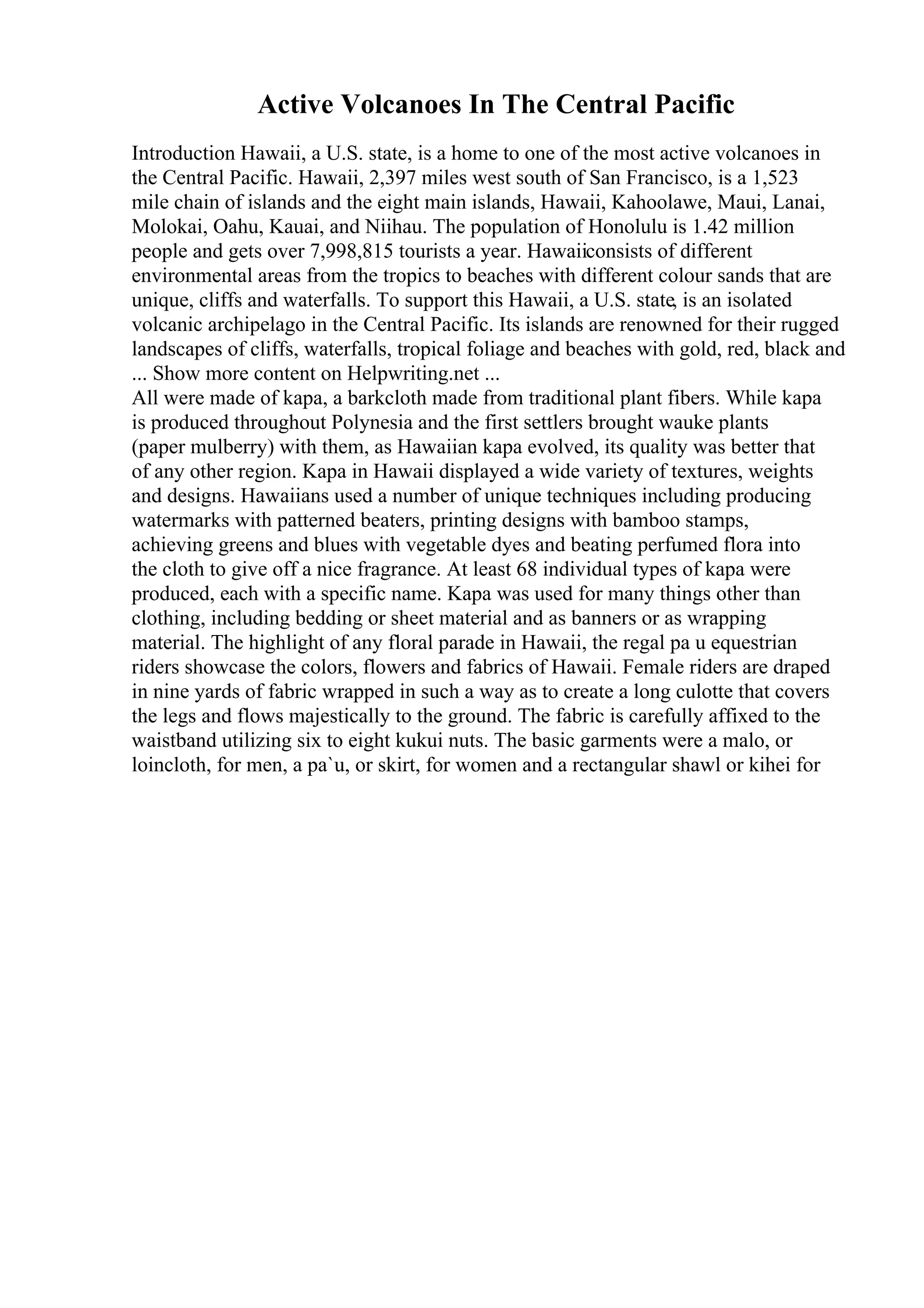 Active Volcanoes In The Central Pacific
Introduction Hawaii, a U.S. state, is a home to one of the most active volcanoes in
the Central Pacific. Hawaii, 2,397 miles west south of San Francisco, is a 1,523
mile chain of islands and the eight main islands, Hawaii, Kahoolawe, Maui, Lanai,
Molokai, Oahu, Kauai, and Niihau. The population of Honolulu is 1.42 million
people and gets over 7,998,815 tourists a year. Hawaiiconsists of different
environmental areas from the tropics to beaches with different colour sands that are
unique, cliffs and waterfalls. To support this Hawaii, a U.S. state, is an isolated
volcanic archipelago in the Central Pacific. Its islands are renowned for their rugged
landscapes of cliffs, waterfalls, tropical foliage and beaches with gold, red, black and
... Show more content on Helpwriting.net ...
All were made of kapa, a barkcloth made from traditional plant fibers. While kapa
is produced throughout Polynesia and the first settlers brought wauke plants
(paper mulberry) with them, as Hawaiian kapa evolved, its quality was better that
of any other region. Kapa in Hawaii displayed a wide variety of textures, weights
and designs. Hawaiians used a number of unique techniques including producing
watermarks with patterned beaters, printing designs with bamboo stamps,
achieving greens and blues with vegetable dyes and beating perfumed flora into
the cloth to give off a nice fragrance. At least 68 individual types of kapa were
produced, each with a specific name. Kapa was used for many things other than
clothing, including bedding or sheet material and as banners or as wrapping
material. The highlight of any floral parade in Hawaii, the regal pa u equestrian
riders showcase the colors, flowers and fabrics of Hawaii. Female riders are draped
in nine yards of fabric wrapped in such a way as to create a long culotte that covers
the legs and flows majestically to the ground. The fabric is carefully affixed to the
waistband utilizing six to eight kukui nuts. The basic garments were a malo, or
loincloth, for men, a pa`u, or skirt, for women and a rectangular shawl or kihei for
 