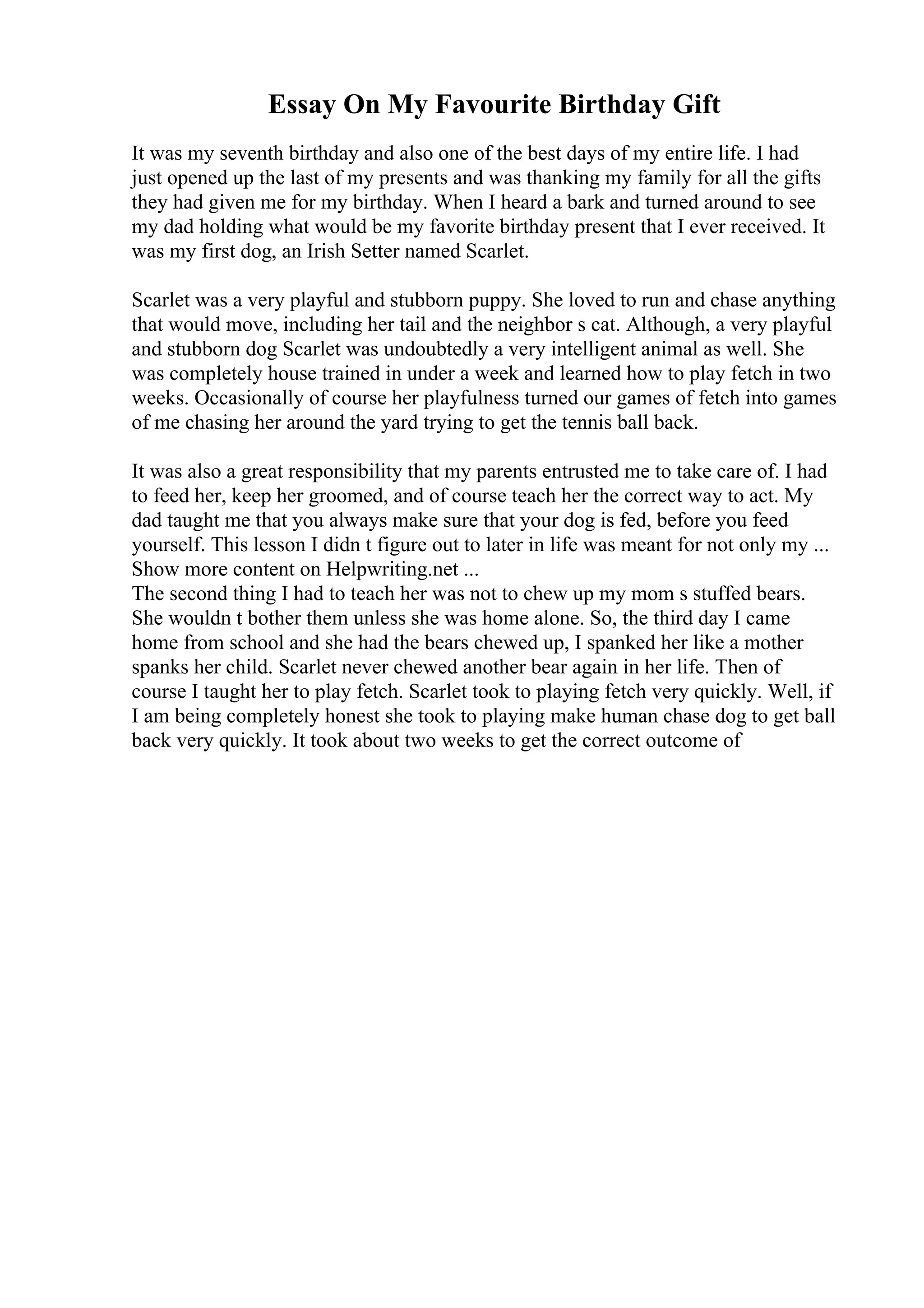 Essay On My Favourite Birthday Gift
It was my seventh birthday and also one of the best days of my entire life. I had
just opened up the last of my presents and was thanking my family for all the gifts
they had given me for my birthday. When I heard a bark and turned around to see
my dad holding what would be my favorite birthday present that I ever received. It
was my first dog, an Irish Setter named Scarlet.
Scarlet was a very playful and stubborn puppy. She loved to run and chase anything
that would move, including her tail and the neighbor s cat. Although, a very playful
and stubborn dog Scarlet was undoubtedly a very intelligent animal as well. She
was completely house trained in under a week and learned how to play fetch in two
weeks. Occasionally of course her playfulness turned our games of fetch into games
of me chasing her around the yard trying to get the tennis ball back.
It was also a great responsibility that my parents entrusted me to take care of. I had
to feed her, keep her groomed, and of course teach her the correct way to act. My
dad taught me that you always make sure that your dog is fed, before you feed
yourself. This lesson I didn t figure out to later in life was meant for not only my ...
Show more content on Helpwriting.net ...
The second thing I had to teach her was not to chew up my mom s stuffed bears.
She wouldn t bother them unless she was home alone. So, the third day I came
home from school and she had the bears chewed up, I spanked her like a mother
spanks her child. Scarlet never chewed another bear again in her life. Then of
course I taught her to play fetch. Scarlet took to playing fetch very quickly. Well, if
I am being completely honest she took to playing make human chase dog to get ball
back very quickly. It took about two weeks to get the correct outcome of
 