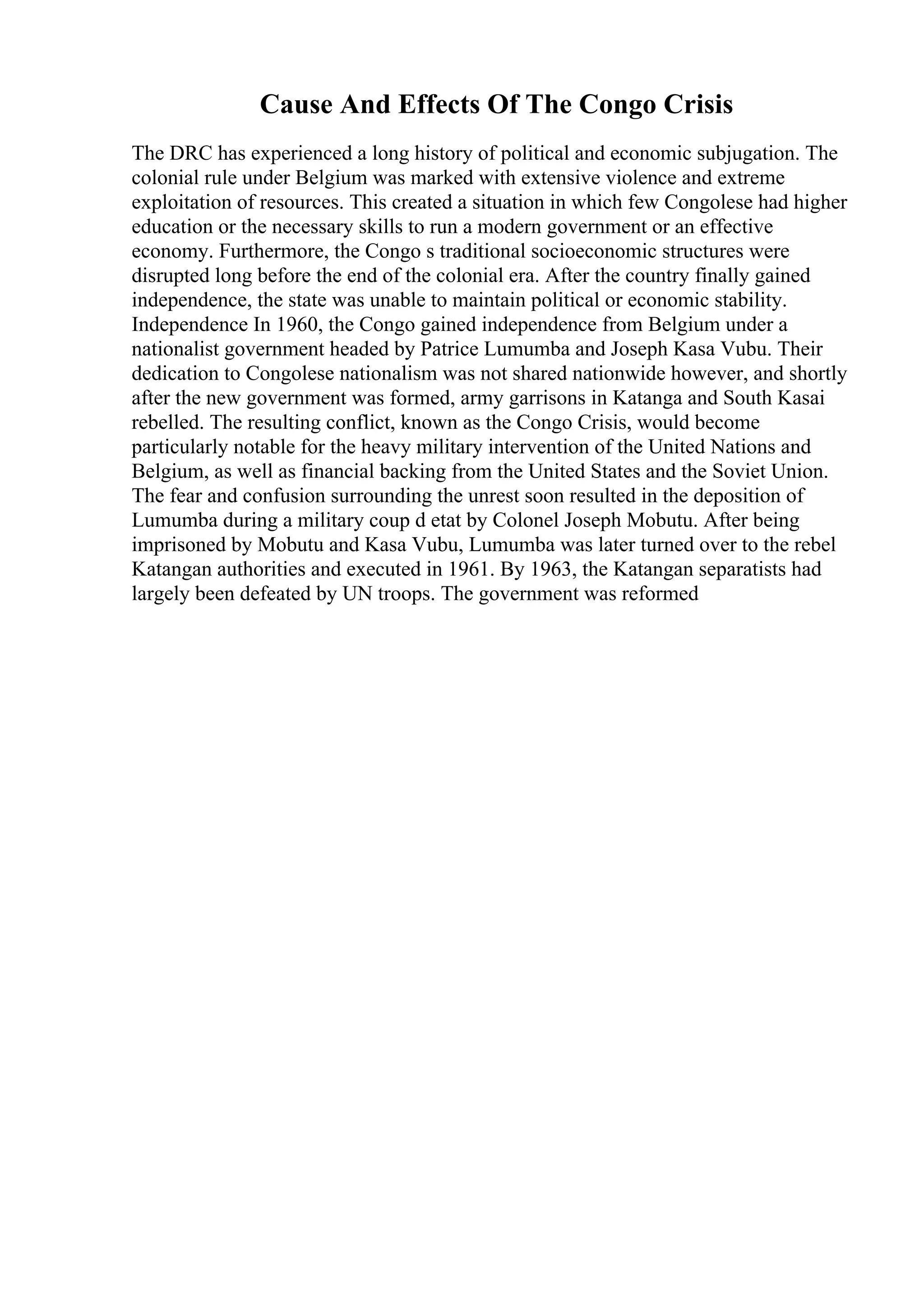 Cause And Effects Of The Congo Crisis
The DRC has experienced a long history of political and economic subjugation. The
colonial rule under Belgium was marked with extensive violence and extreme
exploitation of resources. This created a situation in which few Congolese had higher
education or the necessary skills to run a modern government or an effective
economy. Furthermore, the Congo s traditional socioeconomic structures were
disrupted long before the end of the colonial era. After the country finally gained
independence, the state was unable to maintain political or economic stability.
Independence In 1960, the Congo gained independence from Belgium under a
nationalist government headed by Patrice Lumumba and Joseph Kasa Vubu. Their
dedication to Congolese nationalism was not shared nationwide however, and shortly
after the new government was formed, army garrisons in Katanga and South Kasai
rebelled. The resulting conflict, known as the Congo Crisis, would become
particularly notable for the heavy military intervention of the United Nations and
Belgium, as well as financial backing from the United States and the Soviet Union.
The fear and confusion surrounding the unrest soon resulted in the deposition of
Lumumba during a military coup d etat by Colonel Joseph Mobutu. After being
imprisoned by Mobutu and Kasa Vubu, Lumumba was later turned over to the rebel
Katangan authorities and executed in 1961. By 1963, the Katangan separatists had
largely been defeated by UN troops. The government was reformed
 