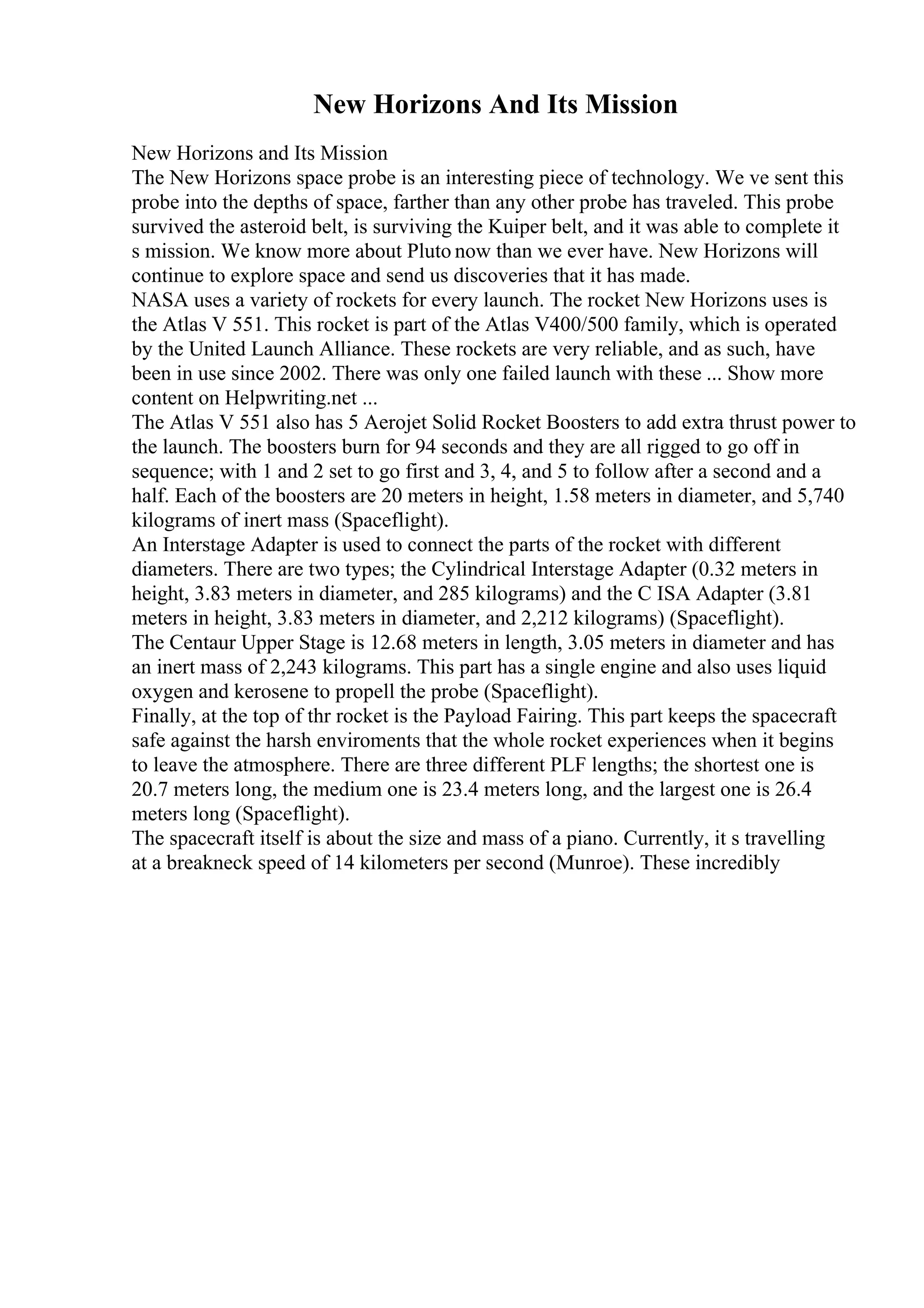 New Horizons And Its Mission
New Horizons and Its Mission
The New Horizons space probe is an interesting piece of technology. We ve sent this
probe into the depths of space, farther than any other probe has traveled. This probe
survived the asteroid belt, is surviving the Kuiper belt, and it was able to complete it
s mission. We know more about Pluto now than we ever have. New Horizons will
continue to explore space and send us discoveries that it has made.
NASA uses a variety of rockets for every launch. The rocket New Horizons uses is
the Atlas V 551. This rocket is part of the Atlas V400/500 family, which is operated
by the United Launch Alliance. These rockets are very reliable, and as such, have
been in use since 2002. There was only one failed launch with these ... Show more
content on Helpwriting.net ...
The Atlas V 551 also has 5 Aerojet Solid Rocket Boosters to add extra thrust power to
the launch. The boosters burn for 94 seconds and they are all rigged to go off in
sequence; with 1 and 2 set to go first and 3, 4, and 5 to follow after a second and a
half. Each of the boosters are 20 meters in height, 1.58 meters in diameter, and 5,740
kilograms of inert mass (Spaceflight).
An Interstage Adapter is used to connect the parts of the rocket with different
diameters. There are two types; the Cylindrical Interstage Adapter (0.32 meters in
height, 3.83 meters in diameter, and 285 kilograms) and the C ISA Adapter (3.81
meters in height, 3.83 meters in diameter, and 2,212 kilograms) (Spaceflight).
The Centaur Upper Stage is 12.68 meters in length, 3.05 meters in diameter and has
an inert mass of 2,243 kilograms. This part has a single engine and also uses liquid
oxygen and kerosene to propell the probe (Spaceflight).
Finally, at the top of thr rocket is the Payload Fairing. This part keeps the spacecraft
safe against the harsh enviroments that the whole rocket experiences when it begins
to leave the atmosphere. There are three different PLF lengths; the shortest one is
20.7 meters long, the medium one is 23.4 meters long, and the largest one is 26.4
meters long (Spaceflight).
The spacecraft itself is about the size and mass of a piano. Currently, it s travelling
at a breakneck speed of 14 kilometers per second (Munroe). These incredibly
 