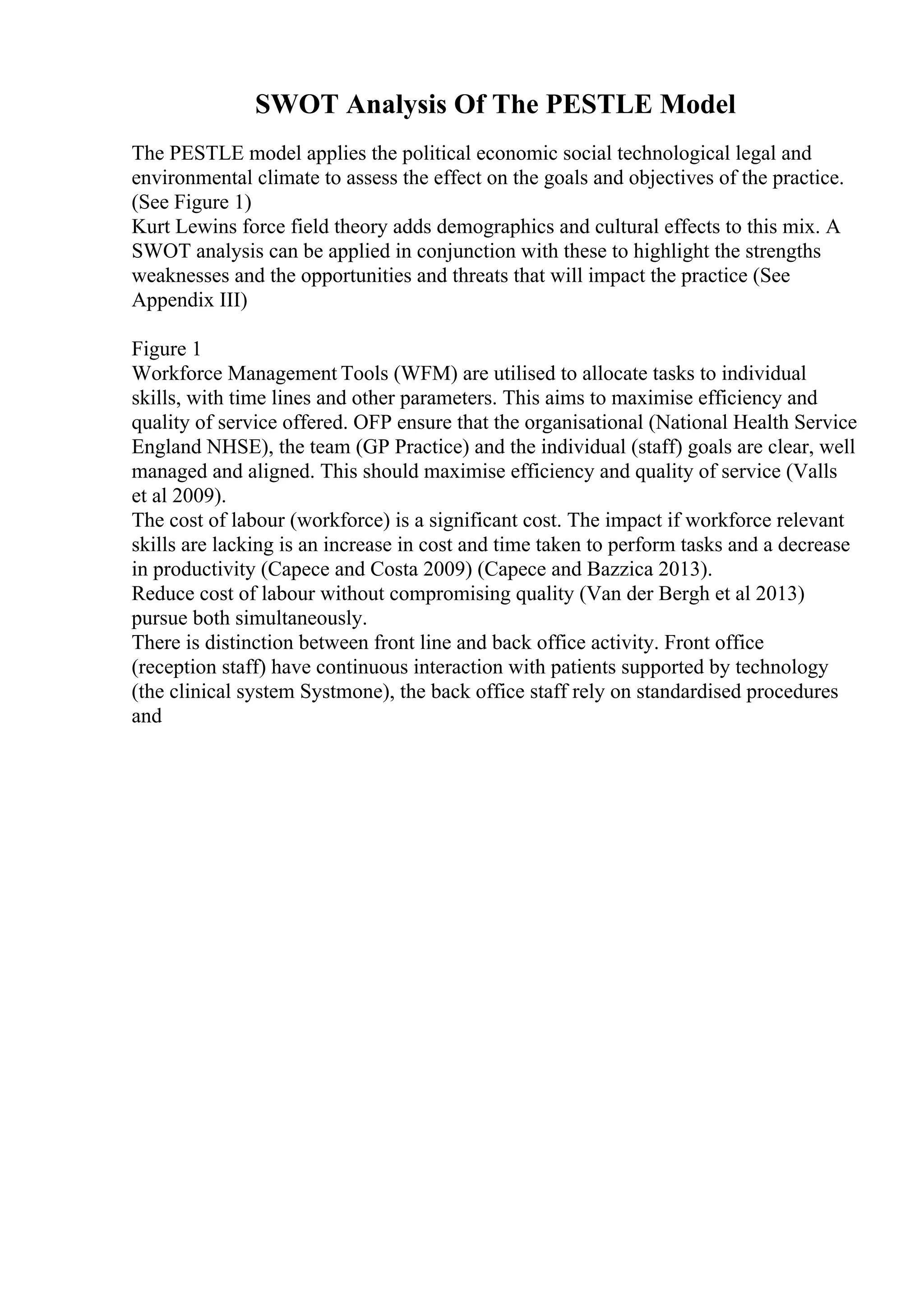 SWOT Analysis Of The PESTLE Model
The PESTLE model applies the political economic social technological legal and
environmental climate to assess the effect on the goals and objectives of the practice.
(See Figure 1)
Kurt Lewins force field theory adds demographics and cultural effects to this mix. A
SWOT analysis can be applied in conjunction with these to highlight the strengths
weaknesses and the opportunities and threats that will impact the practice (See
Appendix III)
Figure 1
Workforce Management Tools (WFM) are utilised to allocate tasks to individual
skills, with time lines and other parameters. This aims to maximise efficiency and
quality of service offered. OFP ensure that the organisational (National Health Service
England NHSE), the team (GP Practice) and the individual (staff) goals are clear, well
managed and aligned. This should maximise efficiency and quality of service (Valls
et al 2009).
The cost of labour (workforce) is a significant cost. The impact if workforce relevant
skills are lacking is an increase in cost and time taken to perform tasks and a decrease
in productivity (Capece and Costa 2009) (Capece and Bazzica 2013).
Reduce cost of labour without compromising quality (Van der Bergh et al 2013)
pursue both simultaneously.
There is distinction between front line and back office activity. Front office
(reception staff) have continuous interaction with patients supported by technology
(the clinical system Systmone), the back office staff rely on standardised procedures
and
 