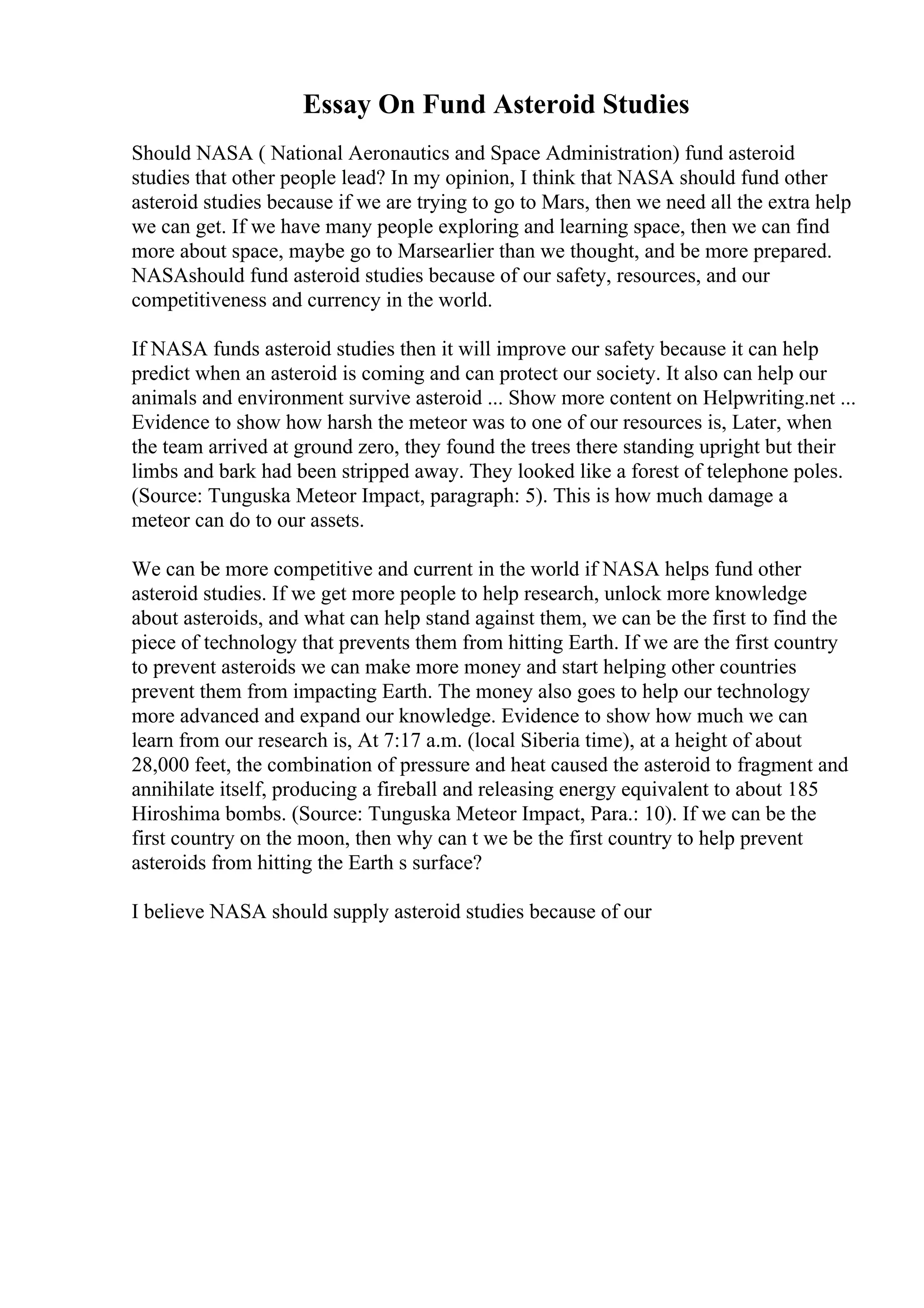 Essay On Fund Asteroid Studies
Should NASA ( National Aeronautics and Space Administration) fund asteroid
studies that other people lead? In my opinion, I think that NASA should fund other
asteroid studies because if we are trying to go to Mars, then we need all the extra help
we can get. If we have many people exploring and learning space, then we can find
more about space, maybe go to Marsearlier than we thought, and be more prepared.
NASAshould fund asteroid studies because of our safety, resources, and our
competitiveness and currency in the world.
If NASA funds asteroid studies then it will improve our safety because it can help
predict when an asteroid is coming and can protect our society. It also can help our
animals and environment survive asteroid ... Show more content on Helpwriting.net ...
Evidence to show how harsh the meteor was to one of our resources is, Later, when
the team arrived at ground zero, they found the trees there standing upright but their
limbs and bark had been stripped away. They looked like a forest of telephone poles.
(Source: Tunguska Meteor Impact, paragraph: 5). This is how much damage a
meteor can do to our assets.
We can be more competitive and current in the world if NASA helps fund other
asteroid studies. If we get more people to help research, unlock more knowledge
about asteroids, and what can help stand against them, we can be the first to find the
piece of technology that prevents them from hitting Earth. If we are the first country
to prevent asteroids we can make more money and start helping other countries
prevent them from impacting Earth. The money also goes to help our technology
more advanced and expand our knowledge. Evidence to show how much we can
learn from our research is, At 7:17 a.m. (local Siberia time), at a height of about
28,000 feet, the combination of pressure and heat caused the asteroid to fragment and
annihilate itself, producing a fireball and releasing energy equivalent to about 185
Hiroshima bombs. (Source: Tunguska Meteor Impact, Para.: 10). If we can be the
first country on the moon, then why can t we be the first country to help prevent
asteroids from hitting the Earth s surface?
I believe NASA should supply asteroid studies because of our
 