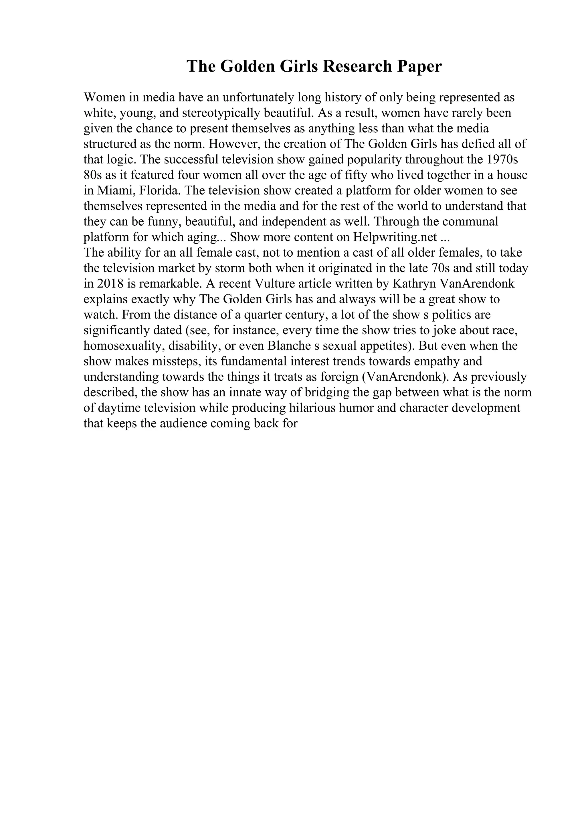 The Golden Girls Research Paper
Women in media have an unfortunately long history of only being represented as
white, young, and stereotypically beautiful. As a result, women have rarely been
given the chance to present themselves as anything less than what the media
structured as the norm. However, the creation of The Golden Girls has defied all of
that logic. The successful television show gained popularity throughout the 1970s
80s as it featured four women all over the age of fifty who lived together in a house
in Miami, Florida. The television show created a platform for older women to see
themselves represented in the media and for the rest of the world to understand that
they can be funny, beautiful, and independent as well. Through the communal
platform for which aging... Show more content on Helpwriting.net ...
The ability for an all female cast, not to mention a cast of all older females, to take
the television market by storm both when it originated in the late 70s and still today
in 2018 is remarkable. A recent Vulture article written by Kathryn VanArendonk
explains exactly why The Golden Girls has and always will be a great show to
watch. From the distance of a quarter century, a lot of the show s politics are
significantly dated (see, for instance, every time the show tries to joke about race,
homosexuality, disability, or even Blanche s sexual appetites). But even when the
show makes missteps, its fundamental interest trends towards empathy and
understanding towards the things it treats as foreign (VanArendonk). As previously
described, the show has an innate way of bridging the gap between what is the norm
of daytime television while producing hilarious humor and character development
that keeps the audience coming back for
 