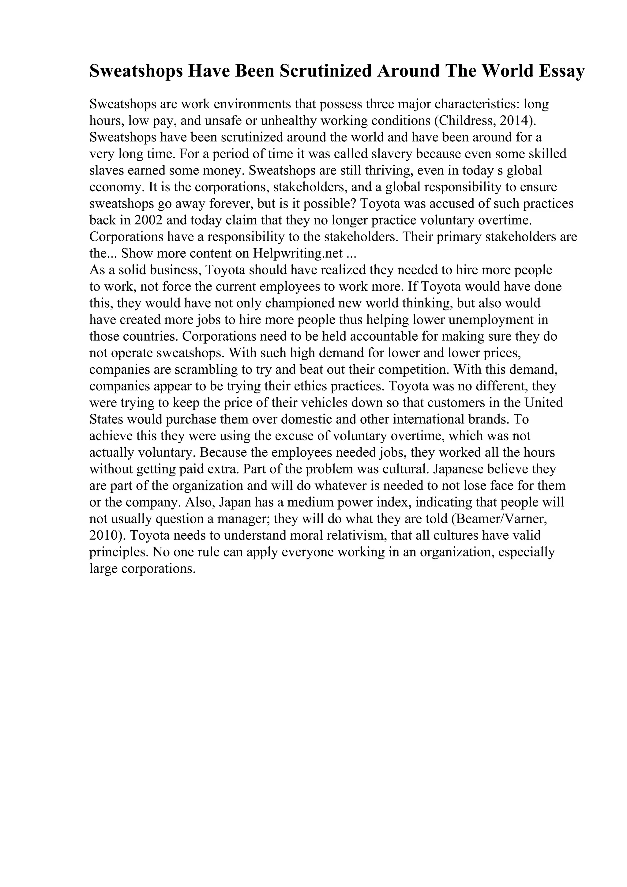 Sweatshops Have Been Scrutinized Around The World Essay
Sweatshops are work environments that possess three major characteristics: long
hours, low pay, and unsafe or unhealthy working conditions (Childress, 2014).
Sweatshops have been scrutinized around the world and have been around for a
very long time. For a period of time it was called slavery because even some skilled
slaves earned some money. Sweatshops are still thriving, even in today s global
economy. It is the corporations, stakeholders, and a global responsibility to ensure
sweatshops go away forever, but is it possible? Toyota was accused of such practices
back in 2002 and today claim that they no longer practice voluntary overtime.
Corporations have a responsibility to the stakeholders. Their primary stakeholders are
the... Show more content on Helpwriting.net ...
As a solid business, Toyota should have realized they needed to hire more people
to work, not force the current employees to work more. If Toyota would have done
this, they would have not only championed new world thinking, but also would
have created more jobs to hire more people thus helping lower unemployment in
those countries. Corporations need to be held accountable for making sure they do
not operate sweatshops. With such high demand for lower and lower prices,
companies are scrambling to try and beat out their competition. With this demand,
companies appear to be trying their ethics practices. Toyota was no different, they
were trying to keep the price of their vehicles down so that customers in the United
States would purchase them over domestic and other international brands. To
achieve this they were using the excuse of voluntary overtime, which was not
actually voluntary. Because the employees needed jobs, they worked all the hours
without getting paid extra. Part of the problem was cultural. Japanese believe they
are part of the organization and will do whatever is needed to not lose face for them
or the company. Also, Japan has a medium power index, indicating that people will
not usually question a manager; they will do what they are told (Beamer/Varner,
2010). Toyota needs to understand moral relativism, that all cultures have valid
principles. No one rule can apply everyone working in an organization, especially
large corporations.
 