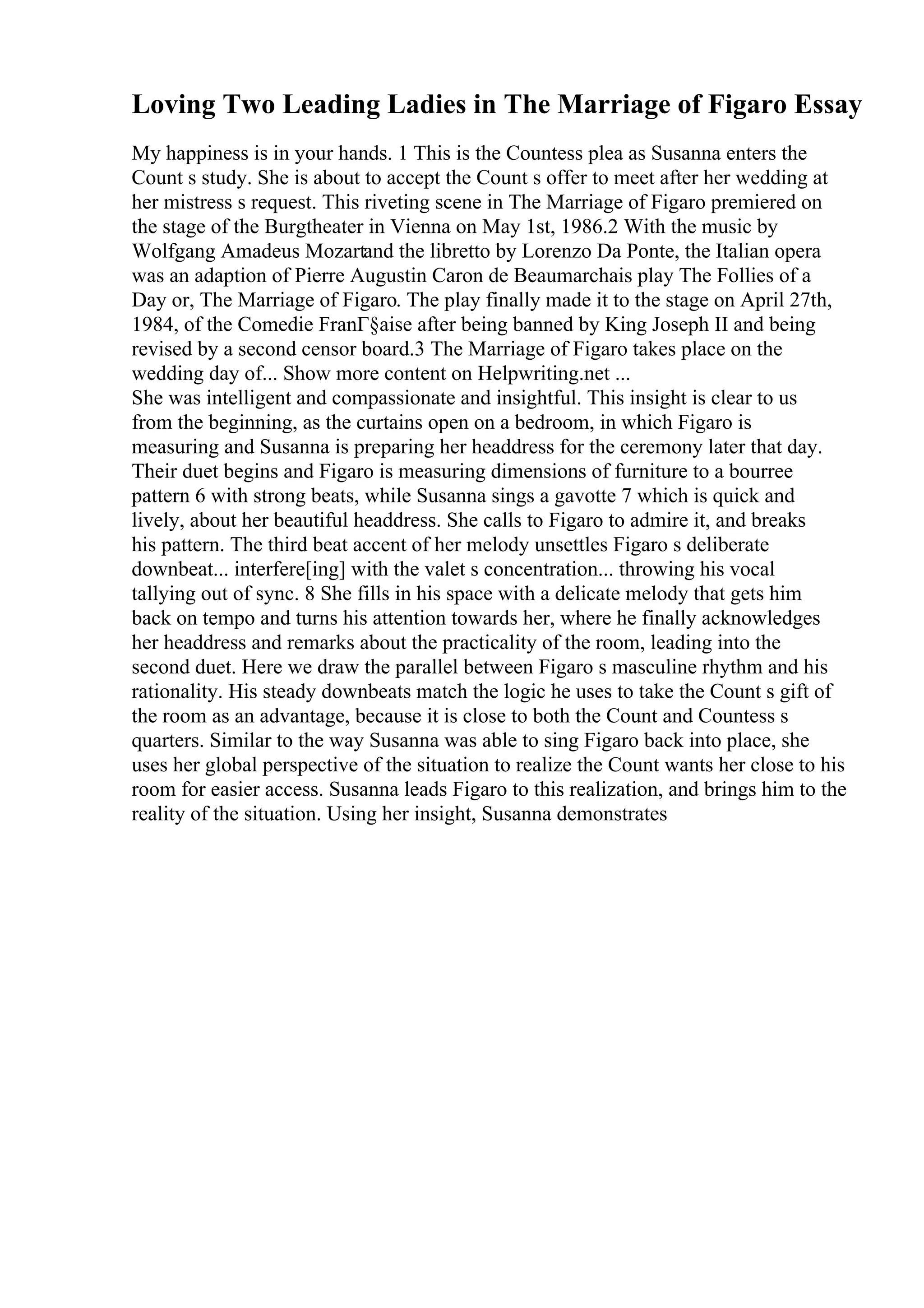 Loving Two Leading Ladies in The Marriage of Figaro Essay
My happiness is in your hands. 1 This is the Countess plea as Susanna enters the
Count s study. She is about to accept the Count s offer to meet after her wedding at
her mistress s request. This riveting scene in The Marriage of Figaro premiered on
the stage of the Burgtheater in Vienna on May 1st, 1986.2 With the music by
Wolfgang Amadeus Mozartand the libretto by Lorenzo Da Ponte, the Italian opera
was an adaption of Pierre Augustin Caron de Beaumarchais play The Follies of a
Day or, The Marriage of Figaro. The play finally made it to the stage on April 27th,
1984, of the Comedie FranГ§aise after being banned by King Joseph II and being
revised by a second censor board.3 The Marriage of Figaro takes place on the
wedding day of... Show more content on Helpwriting.net ...
She was intelligent and compassionate and insightful. This insight is clear to us
from the beginning, as the curtains open on a bedroom, in which Figaro is
measuring and Susanna is preparing her headdress for the ceremony later that day.
Their duet begins and Figaro is measuring dimensions of furniture to a bourree
pattern 6 with strong beats, while Susanna sings a gavotte 7 which is quick and
lively, about her beautiful headdress. She calls to Figaro to admire it, and breaks
his pattern. The third beat accent of her melody unsettles Figaro s deliberate
downbeat... interfere[ing] with the valet s concentration... throwing his vocal
tallying out of sync. 8 She fills in his space with a delicate melody that gets him
back on tempo and turns his attention towards her, where he finally acknowledges
her headdress and remarks about the practicality of the room, leading into the
second duet. Here we draw the parallel between Figaro s masculine rhythm and his
rationality. His steady downbeats match the logic he uses to take the Count s gift of
the room as an advantage, because it is close to both the Count and Countess s
quarters. Similar to the way Susanna was able to sing Figaro back into place, she
uses her global perspective of the situation to realize the Count wants her close to his
room for easier access. Susanna leads Figaro to this realization, and brings him to the
reality of the situation. Using her insight, Susanna demonstrates
 