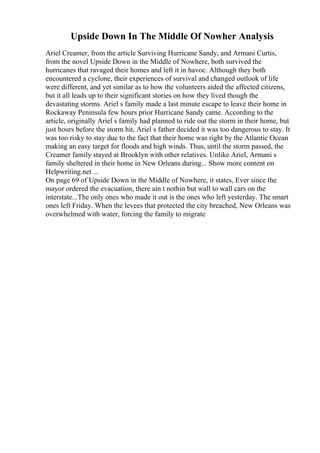Upside Down In The Middle Of Nowher Analysis
Ariel Creamer, from the article Surviving Hurricane Sandy, and Armani Curtis,
from the novel Upside Down in the Middle of Nowhere, both survived the
hurricanes that ravaged their homes and left it in havoc. Although they both
encountered a cyclone, their experiences of survival and changed outlook of life
were different, and yet similar as to how the volunteers aided the affected citizens,
but it all leads up to their significant stories on how they lived though the
devastating storms. Ariel s family made a last minute escape to leave their home in
Rockaway Peninsula few hours prior Hurricane Sandy came. According to the
article, originally Ariel s family had planned to ride out the storm in their home, but
just hours before the storm hit, Ariel s father decided it was too dangerous to stay. It
was too risky to stay due to the fact that their home was right by the Atlantic Ocean
making an easy target for floods and high winds. Thus, until the storm passed, the
Creamer family stayed at Brooklyn with other relatives. Unlike Ariel, Armani s
family sheltered in their home in New Orleans during... Show more content on
Helpwriting.net ...
On page 69 of Upside Down in the Middle of Nowhere, it states, Ever since the
mayor ordered the evacuation, there ain t nothin but wall to wall cars on the
interstate...The only ones who made it out is the ones who left yesterday. The smart
ones left Friday. When the levees that protected the city breached, New Orleans was
overwhelmed with water, forcing the family to migrate
 